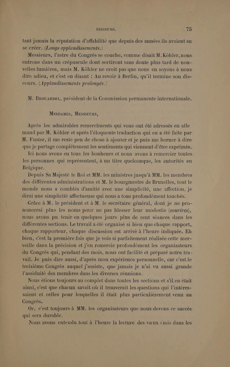 tant Jamais la réputation d’affabilité que depuis des années ils avaient su se créer. (Longs applaudissements.) Messieurs, l’astre du Congrès se couche, comme disait M.Kôhler,nous entrons dans un crépuscule dont sortiront sans doute plus tard de nou- velles lumières, mais M. Kôhler ne croit pas que nous en soyons à nous dire adieu, et c'est en disant : Au revoir à Berlin, qu’il termine son dis- cours. (Applaudissements prolongés.) M. BrouaRDEL, président de la Commission permanente internationale. MESsDaMESs, MESSIEURS, Après les admirables remerciments qui vous ont été adressés en alle mand par M. Kôhler et après l’éloquente traduction qui en a été faite par M. Fuster, il me reste peu de chose à ajouter et je puis me borner à dire que je partage complètement les sentiments qui viennent d’être exprimés. lei nous avons eu tous les bonheurs et nous avons à remercier toutes les personnes qui représentent, à un titre quelconque, les autorités en Belgique. | Depuis Sa Majesté le Roiï et MM. les ministres jusqu’à MM. les membres des différentes administrations et M. le bourgmestre de Bruxelles, tout le monde nous a comblés d'amitié avec une simplicité, une affection, je dirai une simplicité affectueuse qui nous a tous profondément touchés. Grâce à M. le président et à M. le secrétaire général, dont je ne pro- noncerai plus les noms pour ne pas blesser leur modestie (sourires), nous avons pu tenir en quelques Jours plus de cent séances dans les différentes sections. Le travail a été organisé si bien que chaque rapport, chaque rapporteur, chaque discussion est arrivé à l’heure indiquée. Eh bien, c’est la première fois que je vois si parfaitement réalisée cette mer- veille dans la précision et j'en remercie profondément les organisateurs du Congrès qui, pendant des mois, nous ont facilité et préparé notre tra- vail. Je puis dire aussi, d’après mon expérience personnelle, car c’est le treizième Congrès auquel j’assiste, que jamais je n’ai vu aussi grande l’assiduité des membres dans les diverses réunions. Nous étions toujours au complet dans toutes les sections et s’il en était ainsi, C’est que chacun savait où il trouverait les questions qui l’intéres- saient et celles pour lesquelles il était plus particulièrement venu au Congrès. Or, c’est toujours à MM. les organisateurs que nous devons ce succès qui sera durable. Nous avons entendu tout à l’heurc la lecture des vœux {mis dans les