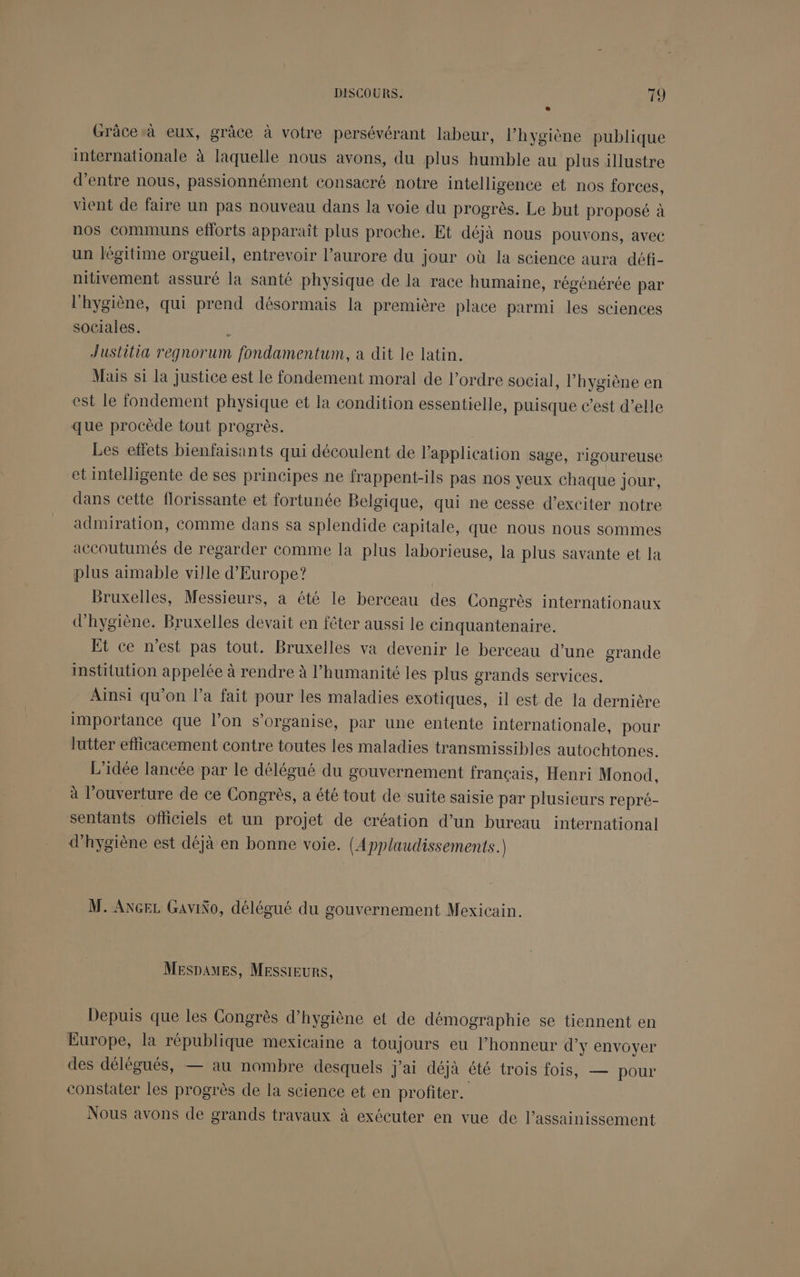 Grâce à eux, grâce à votre persévérant labeur, l’hygiène publique internationale à laquelle nous avons, du plus humble au plus illustre d’entre nous, passionnément consacré notre intelligence et nos forces, vient de faire un pas nouveau dans la voie du progrès. Le but proposé à nos communs efforts apparaît plus proche. Et déjà nous pouvons, avec un légitime orgueil, entrevoir l’aurore du jour où la science aura défi- nitivement assuré la santé physique de la race humaine, régénérée par l'hygiène, qui prend désormais la première place parmi les sciences sociales. Justitia regnorum fondamentum, a dit le latin. Mais si la justice est le fondement moral de l’ordre social, l'hygiène en est le fondement physique et la condition essentielle, puisque c’est d’elle que procède tout progrès. Les effets bienfaisants qui découlent de l'application sage, rigoureuse et intelligente de ses principes ne frappent-ils pas nos yeux chaque jour, dans cette florissante et fortunée Belgique, qui ne cesse d’exciter notre admiration, comme dans sa splendide capitale, que nous nous sommes accoutumés de regarder comme la plus laborieuse, la plus savante et la plus aimable ville d'Europe? Bruxelles, Messieurs, à été le berceau des Congrès internationaux d'hygiène. Bruxelles devait en fêter aussi le cinquantenaire. Et ce n’est pas tout. Bruxelles va devenir le berceau d’une grande institution appelée à rendre à l’humanité les plus grands services. Ainsi qu’on l’a fait pour les maladies exotiques, il est de la dernière importance que l’on s'organise, par une entente internationale, pour lutter efficacement contre toutes les maladies transmissibles autochtones. L'idée lancée par le délégué du gouvernement français, Henri Monod, à l’ ouverture de ce Congrès, a été tout de suite saisie par plusieurs repré- sentants ofliciels et un projet de création d’un bureau international d'hygiène est déjà en bonne voie. (Applaudissements. M. ANGEL GaviNo, délégué du gouvernement Mexicain. MESDAMES, MESSIEURS, Depuis que les Congrès d’hygiène et de démographie se tiennent en Europe, la république mexicaine a toujours eu l'honneur d'y envoyer des délégués, — au nombre desquels j'ai déjà été trois fois, — pour constater les progrès de la science et en profiter. Nous avons de grands travaux à exécuter en vue de l’assainissement