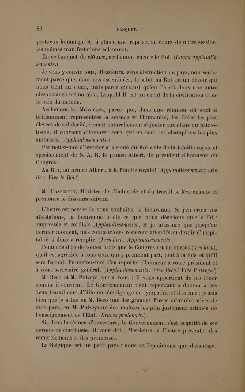 pectueux hommage et, à plus d’une reprise, au cours de notre session, les mêmes manifestations éclatèrent. En ce banquet de clôture, acelamons encore le Roi. (Longs applaudis- sements.) Je vous y convie tous, Messieurs, sans distinction de pays, non seule- ment parce que, dans nos assemblées, le salut au Roi est un devoir qui nous tient au cœur, mais parce qu'ainsi qu'on l’a dit dans une autre circonstance mémorable, Léopold IT est un agent de la civilisation et de la paix du monde. Acelamons-le, Messieurs, parce que, dans une réunion où sont si brillamment représentées la science et l’humanité, les idées les plus élevées de solidarité, venant naturellement s'ajouter aux élans du patrio- tisme, il convient d’honorer ceux qui en sont les champions les plus autorisés. (Applaudissements.) Permettez-moi d'associer à la santé du Roi celle de la famille royale et spécialement de S. A. R. le prince Albert, le président d'honneur du Congrès. Au Roï, au prince Albert, à la famille royale! {Applaudissements; cris de : Vive le Roi!) M. FraxcottTe, Ministre de l’industrie et du travail se lève ensuite et prononce le discours suivant : L'heure est passée de vous souhaiter la bienvenue. Si j'en crois vos attestations, la bienvenue à été ce que nous désirions qu’elle fût : empressée et cordiale (Applaudissements), et je m’assure que jusqu’au dernier moment, mes compatriotes resteront attentifs au devoir d’hospi- talité si doux à remplir. (Très bien. Applaudissements.) J'entends dire de toutes parts que le Congrès est un succès (très bien), qu'il est agréable à tous ceux qui y prennent part, tout à la fois et qu'il sera fécond. Permettez-moi d’en reporter l'honneur à votre président et à votre secrétaire général. (Applaudissements. Vive Beco! Vive Putzeys !) M. Beco et M. Putzeys sont à vous : il vous appartient de les louer comme il convient. Le Gouvernement tient cependant à donner à ces deux travailleurs d'élite un témoignage de sympathie et d'estime : je sais bien que je salue en M. Beco une des grandes forces administratives de mon pays, en M. Putzeys un des maitres les plus justement: estimés de l’enseignement de l’État. (Bravos prolongés.). Si, dans la séance d'ouverture, le Gouvernement s’est acquitté de ses devoirs de courtoisie, il vous doit, Messieurs, à l’heure présente, des remerciements et des promesses. La Belgique est un petit pays : nous ne l’en aimons que davantage.