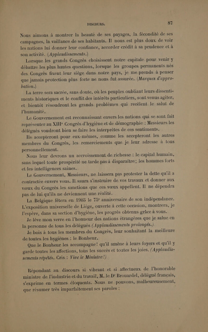 Nous aimons à montrer la beauté de ses payages, la fécondité de ses campagnes, la vaillance de ses habitants. Il nous est plus doux de voir les nations lui donner leur confiance, accorder crédit à sa prudence et à son activité. (Applaudissements.) Lorsque les grands Congrès choisissent notre capitale pour venir y débattre les plus hautes questions, lorsque les groupes permanents nés des Congrès fixent leur siège dans notre pays, je me prends à penser que jamais protection plus forte ne nous fut assurée, (Marques d'appro- bation.) La terre sera sacrée, sans doute, où les peuples oubliant leurs dissenti- ments historiques et le conflit des intérêts particuliers, sont venus agiter, et bientôt résoudront les grands problèmes qui recèlent le salut de l'humanité. Le Gouvernement est reconnaissant envers les nations qui se sont fait représenter au XIE Congrès d'hygiène et de démographie : Messieurs les délégués voudront bien se faire les interprètes de ces sentiments. Ils accepteront pour eux-mêmes, comme les accepteront les autres membres du Congrès, les remerciements que je leur adresse à tous personnellement. Nous leur devrons un accroissement de richesse : le capital humain, sans lequel toute prospérité ne tarde pas à disparaître; les hommes forts et les intelligences saines. Le Gouvernement, Messieurs, ne laissera pas protester la dette qu’il a contractée envers vous. Il saura s’instruire de. vos travaux et donner aux vœux du Congrès les sanctions que ces vœux appellent. 11 ne dépendra pas de lui qu’ils ne deviennent une réalité. La Belgique fêtera en 1905 le 75° anniversaire de son indépendance. L'exposition universelle de Liège, ouverte à cette occasion, montrera, Je l'espère, dans sa section d’hygiène, les progrès obtenus grâce à vous. Je lève mon verre en l'honneur des nations étrangères que je salue en la personne de tous les délégués ( Applaudissements prolongés.) le bois à tous les membres du Congrès, leur souhaitant la meïlleure de toutes les hygiènes : le Bonheur. Que le Bonheur les accompagne! qu’il amène à leurs foyers et qu'il y garde toutes les affections, tous les succès et toutes les joies. {Applaudis- sements répétés. Cris : Vive le Ministre!) Répondant au discours si. vibrant et si affectueux de lhonorable ministre de l'industrie et. du travail, M. le D' Brouardel, délégué français, s'exprime en termes éloquents. Nous ne pouvons, malheureusement, que résumer très imparfaitement ses paroles : |