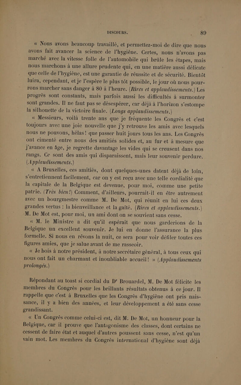 « Nous avons beaucoup travaillé, et permettez-moi de dire que nous avons fait avancer la science de l’hygiène. Certes, nous n’avons pas marché avec la vitesse folle de l'automobile qui brûle les étapes, mais nous Marchons à une allure prudente qui, en une matière aussi délicate que celle de l’hygiène, est une garantie de réussite et de sécurité. Bientôt luira, cependant, et je l’espère le plus tôt possible, le jour où nous pour- rons marcher sans danger à 80 à l'heure. (Rires et applaudissements.) Les progrès sont constants, mais parfois aussi les difficultés à surmonter sont grandes. Il ne faut pas se désespérer, car déjà à l’horizon s’estompe la silhouette de la victoire finale. (Longs applaudissements.) « Messieurs, voilà trente ans que je fréquente les Congrès et c’est toujours avec une joie nouvelle que j'y retrouve les amis avec lesquels nous ne pouvons, hélas! que passer huit jours tous les ans. Les Congrès ont cimenté entre nous des amitiés solides et, au fur et à mesure que J'avance en âge, je regrette davantage les vides qui se creusent dans nos rangs. Ce sont des amis qui disparaissent, mais leur souvenir perdure. (Applaudissements.) « À Bruxelles, ces amitiés, dont quelques-unes datent déjà de loin, s’entretiennent facilement, car on y est reçu avec une telle cordialité que la capitale de la Belgique est devenue, pour moi, comme une petite patrie. (Très bien!) Comment, d’ailleurs, pourrait-il en être autrement avec un bourgmestre comme M. De Mot, qui réunit en lui ces deux grandes vertus : la bienveillance et la gaîté. (Rires el applaudissements.) M. De Mot est, pour moi, un ami dont on se souvient sans cesse. « M. le Ministre à dit qu’il espérait que nous garderions de la Belgique un excellent souvenir. Je lui en donne l'assurance la plus formelle. Si nous en rêvons la nuit, ce sera pour voir défiler toutes ces figures amies, que je salue avant de me rasseoir. « Je bois à notre président, à notre secrétaire géntral, à tous ceux qui nous Ont fait un charmant et inoubliable accueil! » (Applaudissements prolongés.) Répondant au toast si cordial du D° Brouardel, M. De Mot félicite les membres du Congrès pour les brillants résultats obtenus à ce jour. Il rappelle que c’est à Bruxelles que les Congrès d’hygiène ont pris nais- sance, il y a bien des années, et leur développement a été sans cesse grandissant. « Un Congrès comme celui-ci est, dit M: De Mot, un honneur pour la Belgique, car il prouve que l’antigonisme des classes, dont certains ne cessent de faire état et auquel d’autres poussent sans cesse, n’est qu'un vain mot. Les membres du Congrès international d'hygiène sont déjà