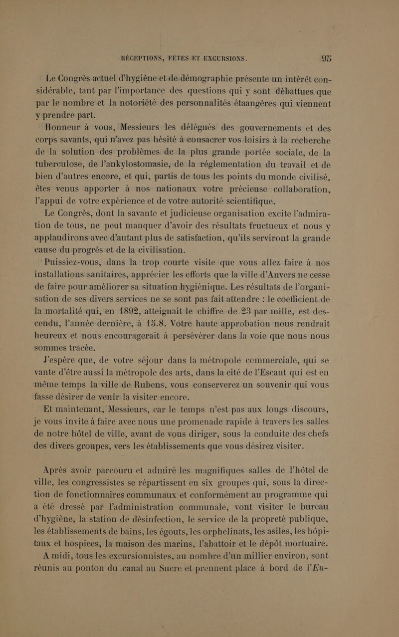 Le Congrès actuel d'hygiène et de démographie présente un intérêt con- sidérable, tant par l'importance des questions qui y sont débattues que par le nombre et la notoriété des personnalités étaangères qui viennent y prendre part. Honneur à vous, Messieurs les délégués des gouvernements et des corps savants, qui n'avez pas hésité à consacrer vos loisirs à là recherche de la solution des problèmes de la plus grande portée sociale, de la tuberculose, de l’ankylostonrasie, de la réglementation du travail et de bien d’autres encore, et qui, partis de tous les points du monde civilisé, êtes venus apporter à nos nationaux votre précieuse collaboration, Pappui de votre expérience et de votre autorité scientifique. Le Congrès, dont la savante et Judicieuse organisation excite l’admira- tion de tous, ne peut manquer d’avoir des résultats fructueux et nous y applaudirons avec d'autant plus de satisfaction, qu’ils serviront la grande cause du progrès et de la civilisation. Puissiez-vous, dans la trop courte visite que vous allez faire à nos installations sanitaires, apprécier les efforts que la ville d'Anvers ne cesse de faire pour améliorer sa situation hygiénique. Les résultats de l’organi- sation de ses divers services ne se sont pas fait attendre : le coefficient de la mortalité qui, en 1899, atteignait le chiffre de 23 par mille, est des- cendu, l’année dernière, à 15.8. Votre haute approbation nous rendrait heureux et nous encouragerait à persévérer dans la voie que nous nous sommes tracée. J'espère que, de votre séjour dans la métropole cecmmerciale, qui se vante d’être aussi la métropole des arts, dans la eité de l’Escaut qui est en même temps la ville de Rubens, vous conserverez un souvenir qui vous fasse désirer de venir la visiter encore. Et maintenant, Messieurs, car le temps n’est pas aux longs discours, Je vous invite à faire avec nous une promenade rapide à travers les salles de notre hôtel de ville, avant de vous diriger, sous la conduite des chefs des divers groupes, vers les établissements que vous désirez visiter. Après avoir parcouru et admiré les magnifiques salles de l'hôtel de ville, les congressistes se répartissent en six groupes qui, sous la direc- tion de fonctionnaires communaux et conformément au programme qui a été dressé par l’administration communale, vont visiter le bureau d'hygiène, la station de désinfection, le service de la propreté publique, les établissements de bains, les égouts, les orphelinats, les asiles, les hôpi- taux et hospices, la maison des marins, l’abattoir et le dépôt mortuaire. A midi, tous les excursionnistes, au nombre d’un millier environ, sont réunis au ponton du eanal au Sucre et prennent place à bord de l'Eu-