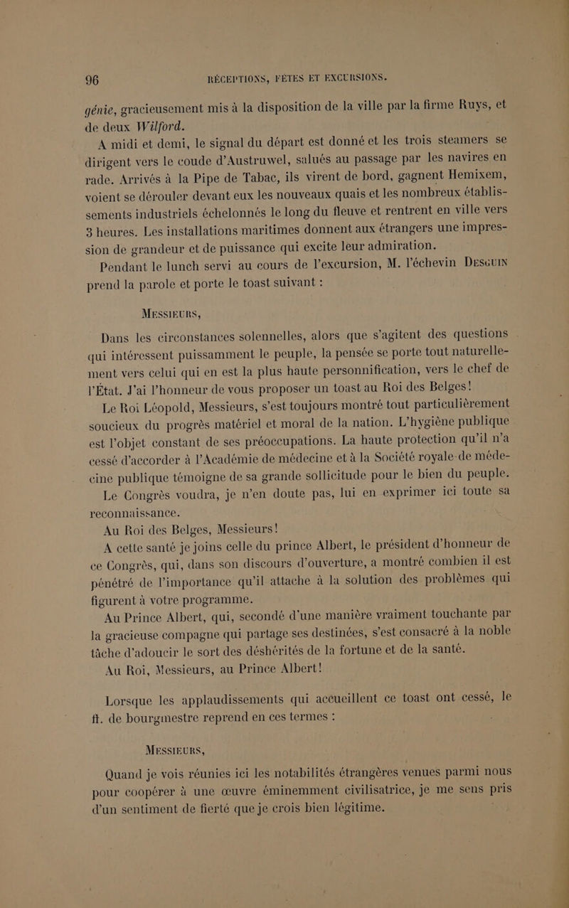 génie, gracieusement mis à la disposition de la ville par la firme Ruys, et de deux Wülford. A midi et demi, le signal du départ est donné et les trois steamers se dirigent vers le coude d’Austruwel, salués au passage par les navires en rade. Arrivés à la Pipe de Tabac, ils virent de bord, gagnent Hemixem, voient se dérouler devant eux les nouveaux quais et les nombreux établis- sements industriels échelonnés le long du fleuve et rentrent en ville vers 3 heures. Les installations maritimes donnent aux étrangers une impres- sion de grandeur et de puissance qui excite leur admiration. Pendant le lunch servi au cours de l’excursion, M. l’échevin DESGuIN prend la parole et porte le toast suivant : MESSIEURS, Dans les circonstances solennelles, alors que s’agitent des questions qui intéressent puissamment le peuple, la pensée se porte tout naturelle- ment vers celui qui en est la plus haute personnification, vers le chef de l'État. J'ai l'honneur de vous proposer un toast au Roi des Belges! Le Roi Léopold, Messieurs, s’est toujours montré tout particulièrement soucieux du progrès matériel et moral de la nation. L’hygiène publique est l’objet constant de ses préoccupations. La haute protection qu'il n’a cessé d'accorder à l’Académie de médecine et à la Société royale-de méde- cine publique témoigne de sa grande sollicitude pour le bien du peuple. Le Congrès voudra, je n’en doute pas, lui en exprimer ici toute Sa reconnaissance. Au Roi des Belges, Messieurs! A cette santé je joins celle du prince Albert, le président d'honneur de ce Congrès, qui, dans son discours d'ouverture, à montré combien il est pénétré de Pimportance qu’il attache à la solution des problèmes qui figurent à votre programme. Au Prince Albert, qui, secondé d'une manière vraiment touchante par la gracieuse compagne qui partage ses destinées, s'est consacré à la noble tâche d'adoucir le sort des déshérités de la fortune et de la santé. Au Roi, Messieurs, au Prince Albert! Lorsque les applaudissements qui actueillent ce toast ont cessé, le ft. de bourgmestre reprend en ces termes : MESSIEURS, Quand je vois réunies ici les notabilités étrangères venues parmi nous pour coopérer à une œuvre éminemment civilisatrice, je me sens pris d’un sentiment de fierté que je crois bien légitime. | Ce