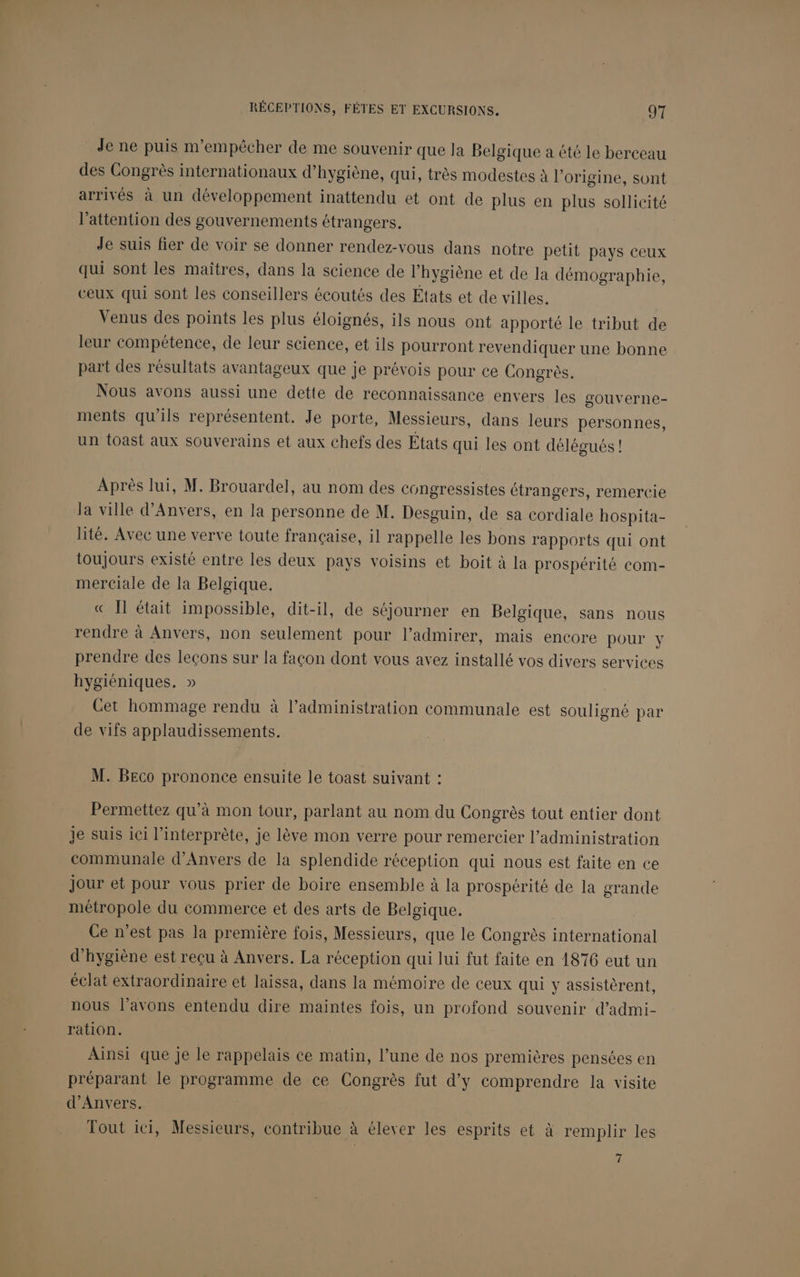 Je ne puis m'empêcher de me souvenir que Ja Belgique a été le berceau des Congrès internationaux d’ hygiène, qui, très modestes à l’ origine, sont arrivés à un développement inattendu et ont de plus en plus sollicité l'attention des gouvernements étrangers. Je suis fier de voir se donner rendez-vous dans notre petit pays ceux qui sont les maîtres, dans la science de l’ hygiène et de la démographie, ceux qui sont les conseillers écoutés des Etats et de villes. Venus des points les plus éloignés, ils nous ont apporté le tribut de leur compétence, de leur science, et ils pourront revendiquer une bonne part des résultats avantageux que je prévois pour ce Congrès. Nous avons aussi une dette de reconnaissance envers les gouverne- ments qu’ils représentent. Je porte, Messieurs, dans leurs personnes, un toast aux souverains et aux chefs des États qui les ont délégués! Après lui, M. Brouardel, au nom des congressistes étrangers, remercie la ville d'Anvers, en la personne de M. Desguin, de sa cordiale hospita- lité. Avec une verve toute française, il rappelle les bons rapports qui ont toujours existé entre les deux pays voisins et boit à la prospérité com- merciale de la Belgique. « Il était impossible, dit-il, de séjourner en Belgique, sans nous rendre à Anvers, non seulement pour l’admirer, mais encore pour y prendre des leçons sur la façon dont vous avez installé vos divers services hygiéniques. » Cet hommage rendu à l’administration communale est souligné par de vifs applaudissements. M. Beco prononce ensuite le toast suivant : Permettez qu’à mon tour, parlant au nom du Congrès tout entier dont je suis ici l’interprète, je lève mon verre pour remercier l'administration communale d'Anvers de la splendide réception qui nous est faite en ce Jour et pour vous prier de boire ensemble à la prospérité de la grande métropole du commerce et des arts de Belgique. Ce n’est pas la première fois, Messieurs, que le Congrès international d'hygiène est reçu à Anvers. La réception qui lui fut faite en 1876 eut un éclat extraordinaire et laissa, dans la mémoire de ceux qui y assistèrent, nous l’avons entendu dire maintes fois, un profond souvenir d’admi- ration. Ainsi que je le rappelais ce matin, l’une de nos premières pensées en préparant le programme de ce Congrès fut d'y comprendre la visite d'Anvers. Tout ici, Messieurs, contribue à élever les esprits et à remplir les 7