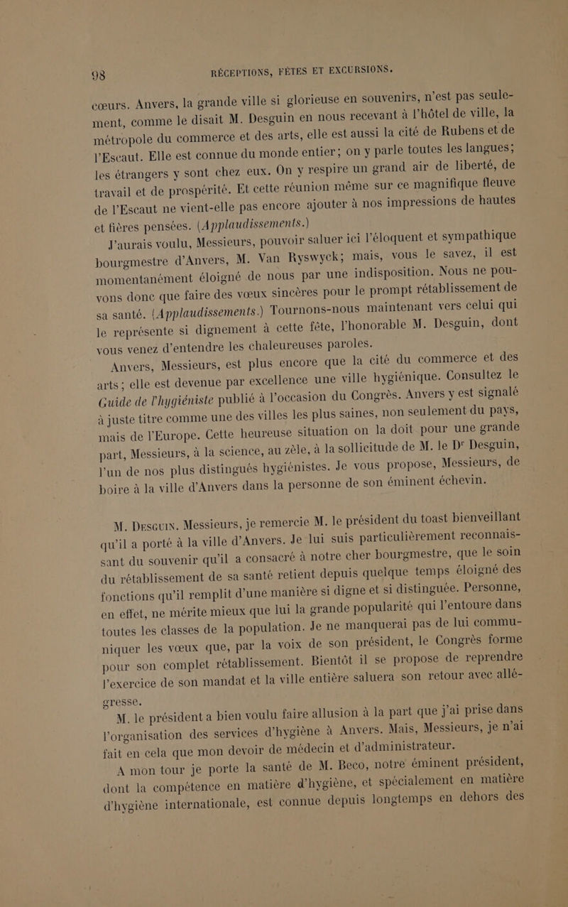 cœurs. Anvers, la grande ville si glorieuse en souvenirs, n’est pas seule- ment, comme le disait M. Desguin en nous recevant à l'hôtel de ville, la métropole du commerce et des arts, elle est aussi la cité de Rubens et de l’Escaut. Elle est connue du monde entier; on y parle toutes les langues; les étrangers y sont chez eux. On y respire un grand air de liberté, de travail et de prospérité. Et cette réunion même sur ce magnifique fleuve de l'Escaut ne vient-elle pas encore ajouter à nos impressions de hautes et fières pensées. (Applaudissements.) J'aurais voulu, Messieurs, pouvoir saluer iei l’éloquent et sympathique bourgmestre d'Anvers, M. Van Ryswyck; mais, vous le savez, il est momentanément éloigné de nous par une indisposition. Nous ne pou- vons done que faire des vœux sincères pour le prompt rétablissement de sa santé. {Applaudissements.) Tournons-nous maintenant vers celui qui le représente si dignement à cette fête, l'honorable M. Desguin, dont vous venez d'entendre les chaleureuses paroles. Anvers, Messieurs, est plus encore que la cité du commerce et des arts ; elle est devenue par excellence une ville hygiénique. Consultez le Guide de l'hygiéniste publié à l’occasion du Congrès. Anvers y est signalé à juste titre comme une des villes les plus saines, non seulement du pays, mais de l'Europe. Cette heureuse situation on la doit pour une grande part, Messieurs, à la science, au zèle, à la sollicitude de M. le D' Desguin, l'un de nos plus distingués hygiénistes. Je vous propose, Messieurs, de boire à la ville d'Anvers dans la personne de son éminent échevin. M. Deseux. Messieurs, je remercie M. le président du toast bienveillant qu’il a porté à la ville d'Anvers. Je lui suis particulièrement reconnais- sant du souvenir qu'il a consacré à notre cher bourgmestre, que le soin du rétablissement de sa santé retient depuis quelque temps éloigné des fonctions qu’il remplit d'une manière si digne et si distinguée. Personne, en effet, ne mérite mieux que lui la grande popularité qui l’entoure dans toutes les classes de la population. Je ne manquerai pas de lui commu- niquer les vœux que, par la voix de son président, le Congrès forme pour son complet rétablissement. Bientôt il se propose de reprendre l'exercice de son mandat et la ville entière saluera son retour avec allé- gresse. M. le président a bien voulu faire allusion à la part que j'ai prise dans l’organisation des services d'hygiène à Anvers. Mais, Messieurs, je n'ai fait en cela que mon devoir de médecin et d'administrateur. A mon tour je porte la santé de M. Beco, notre éminent président, dont la compétence en matière d'hygiène, et spécialement en matière d'hygiène internationale, est connue depuis longtemps en dehors des
