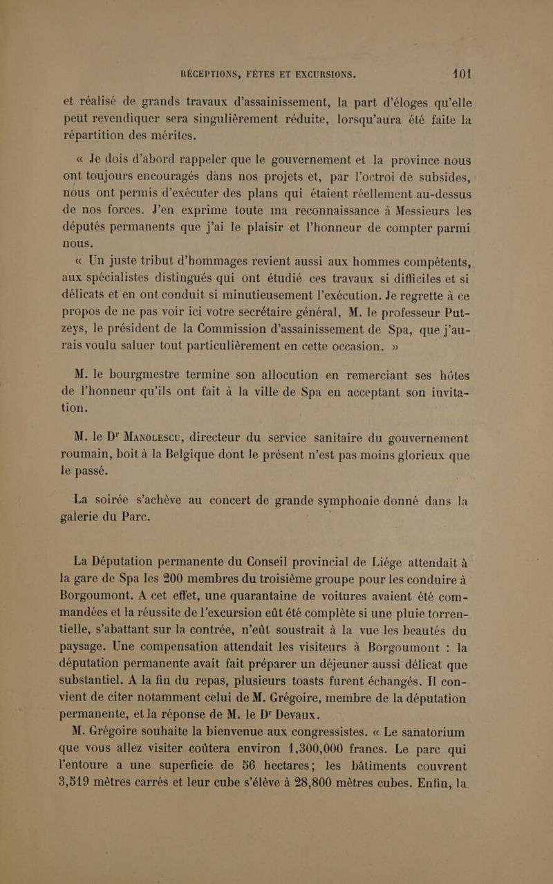 et réalisé de grands travaux d'assainissement, la part d’éloges qu’elle peut revendiquer sera singulièrement réduite, lorsqu’aura été faite la répartition des mérites. « Je dois d’abord rappeler que le gouvernement et la province nous ont toujours encouragés dans nos projets et, par l'octroi de subsides, nous ont permis d'exécuter des plans qui ctaient réellement au-dessus de nos forces. J’en exprime toute ma reconnaissance à Messieurs les députés permanents que j'ai le plaisir et l'honneur de compter parmi nous. « Un juste tribut d’hommages revient aussi aux hommes compétents, aux spécialistes distingués qui ont étudié ces travaux si difficiles et si délicats et en ont conduit si minutieusement l’exécution. Je regrette à ce propos de ne pas voir ici votre secrétaire général, M. le professeur Put- zeys, le président de la Commission d’assainissement de Spa, que j’au- rais voulu saluer tout particulièrement en cette occasion. » M. le bourgmestre termine son allocution en remerciant ses hôtes de l’honneur qu’ils ont fait à la ville de Spa en acceptant son invita- tion. M. le D' Manocescu, directeur du service sanitaire du gouvernement roumain, boit à la Belgique dont le présent n’est pas moins glorieux que le passé. La soirée s’achève au concert de grande symphonie donné dans la galerie du Parc. nu. La Députation permanente du Conseil provincial de Liége attendait à la gare de Spa les 200 membres du troisième groupe pour les conduire à Borgoumont. À cet effet, une quarantaine de voitures avaient été com- mandées et la réussite de l’excursion eût été complète si une pluie torren- tielle, s’abattant sur la contrée, n’eût soustrait à la vue les beautés du paysage. Une compensation attendait les visiteurs à Borgoumont : la députation permanente avait fait préparer un déjeuner aussi délicat que substantiel. À la fin du repas, plusieurs toasts furent échangés. Il con- vient de citer notamment celui de M. Grégoire, membre de la députation permanente, et la réponse de M. le Dr Devaux. M. Grégoire souhaite la bienvenue aux congressistes. « Le sanatorium que vous allez visiter coûtera environ 1,300,000 francs. Le pare qui l'entoure a une superficie de 56 hectares; les bâtiments couvrent 3,019 mètres carrés et leur cube s’élève à 28,800 mètres cubes. Enfin, la