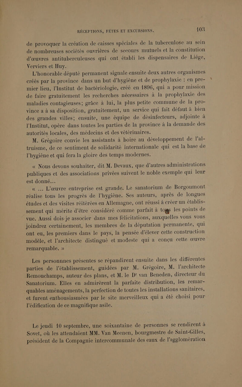 de provoquer la création de caisses spéciales de la tuberculose au sein de nombreuses sociétés ouvrières de secours mutuels et la constitution d'œuvres antituberculeuses qui ont établi les dispensaires de Liége, Verviers et Huy. L'honorable député permanent signale ensuite deux autres organismes créés par la province dans un but d'hygiène et de prophylaxie : en pre- mier lieu, l’Institut de bactériologie, créé en 1896, qui à pour mission de faire gratuitement les recherches nécessaires à la prophylaxie des maladies contagieuses; grâce à lui, la plus petite commune de la pro- vince à à sa disposition, gratuitement, un service qui fait défaut à bien des grandes villes; ensuite, une équipe de désinfecteurs, adjointe à l’Institut, opère dans toutes les parties de la province à la demande des autorités locales, des médecins et des vétérinaires. M. Grégoire convie les assistants à boire au développement de lPal- truisme, de ce sentiment de solidarité internationale qui est la base de l'hygiène et qui fera la gloire des temps modernes. « Nous devons souhaiter, dit M. Devaux, que d’autres administrations publiques et des associations privées suivent le noble exemple qui leur est donné... | « … L'œuvre entreprise est grande. Le sanatorium de Borgoumont réalise tous les progrès de l'hygiène. Ses auteurs, après de longues études et des visites réitérées en Allemagne, ont réussi à créer un établis- sement qui mérite d’être considéré comme parfait à togs les points de vue. Aussi dois-je associer dans mes félicitations, auxquelles vous vous joindrez certainement, les membres de la députation permanente, qui ont eu, les premiers dans le pays, la pensée d'élever cette construction modèle, et l’architecte distingué et modeste qui a conçu cette œuvre remarquable. » Les personnnes présentes se répandirent ensuite dans Îles différentes parties de l'établissement, guidées par M. Grégoire, M. l'architecte Remouchamps, auteur des plans, et M. le D' van Beneden, directeur du Sanatorium. Elles en admirèrent la parfaite distribution, les remar- quables aménagements, la perfection de toutes les installations sanitaires, et furent enthousiasmées par le site merveilleux qui a été choisi pour l'édification de ce magnifique asile. Le jeudi 10 septembre, une soixantaine de personnes se rendirent à Sovet, où les attendaient MM. Van Meenen, bourgmestre de Saint-Gilles, président de la Compagnie intercommunale des eaux de l’agglomération