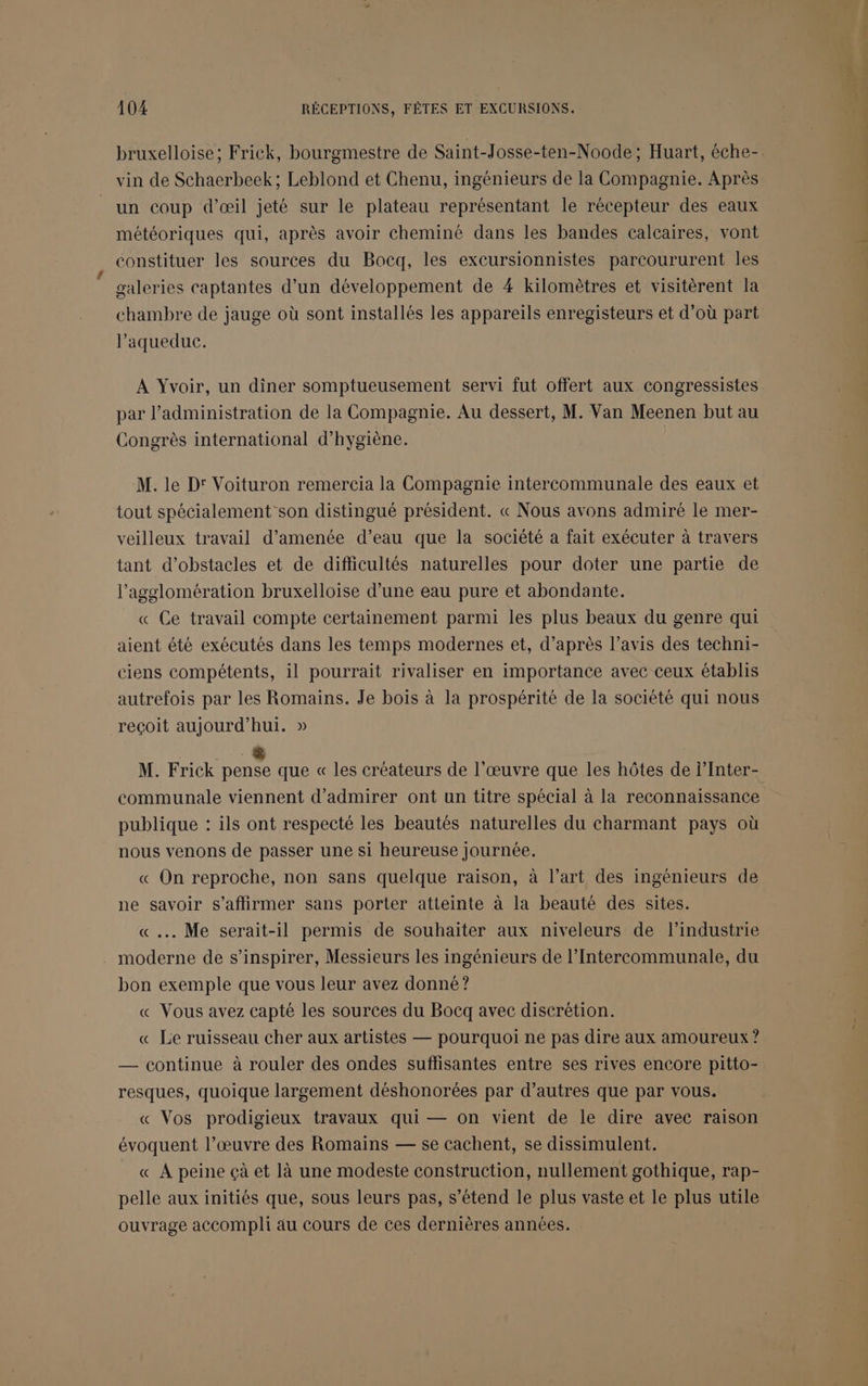 bruxelloise; Frick, bourgmestre de Saint-Josse-ten-Noode; Huart, éche- vin de Schaerbeek; Leblond et Chenu, ingénieurs de la Compagnie. Après un coup d’œil jeté sur le plateau représentant le récepteur des eaux météoriques qui, après avoir cheminé dans les bandes calcaires, vont constituer les sources du Bocq, les excursionnistes parcoururent les galeries captantes d’un développement de 4 kilomètres et visitèrent la chambre de jauge où sont installés les appareils enregisteurs et d’où part l’aqueduc. À Yvoir, un diner somptueusement servi fut offert aux congressistes par l’administration de la Compagnie. Au dessert, M. Van Meenen but au Congrès international d'hygiène. M. le D: Voituron remercia la Compagnie intercommunale des eaux et tout spécialement son distingué président. « Nous avons admiré le mer- veilleux travail d’amenée d’eau que la société a fait exécuter à travers tant d'obstacles et de difficultés naturelles pour doter une partie de l’agglomération bruxelloise d’une eau pure et abondante. « Ce travail compte certainement parmi les plus beaux du genre qui aient été exécutés dans les temps modernes et, d’après l’avis des techni- ciens compétents, il pourrait rivaliser en importance avec ceux établis autrefois par les Romains. Je bois à la prospérité de la société qui nous reçoit aujourd’hui. » M. Frick Re que « les créateurs de l'œuvre que les hôtes de l’Inter- communale viennent d'admirer ont un titre spécial à la reconnaissance publique : ils ont respecté les beautés naturelles du charmant pays où nous venons de passer une si heureuse journée. « On reproche, non sans quelque raison, à l’art des ingénieurs de ne savoir s'affirmer sans porter atteinte à la beauté des sites. « .…. Me serait-il permis de souhaiter aux niveleurs de l’industrie moderne de s'inspirer, Messieurs les ingénieurs de l’Intercommunale, du bon exemple que vous leur avez donné? « Vous avez capté les sources du Bocq avec discrétion. « Le ruisseau cher aux artistes — pourquoi ne pas dire aux amoureux ? — continue à rouler des ondes suffisantes entre ses rives encore pitto- resques, quoique largement déshonorées par d’autres que par vous. « Vos prodigieux travaux qui — on vient de le dire avec raison évoquent l’œuvre des Romains — se cachent, se dissimulent. « A peine çà et là une modeste construction, nullement gothique, rap- pelle aux initiés que, sous leurs pas, s'étend le plus vaste et le plus utile ouvrage accompli au cours de ces dernières années.