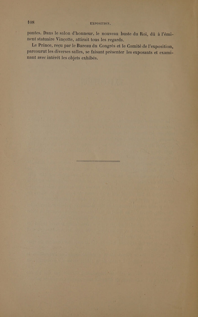 pantes. Dans le salon d'honneur, le nouveau buste du Roi, dû à l’émi- nent Statuaire Vinçotte, attirait tous les regards. Le Prince, reçu par le Bureau du Congrès et le Comité de l'exposition, parcourut les diverses salles, se faisant présenter les exposants et exami- nant avec intérêt les objets exhibés.
