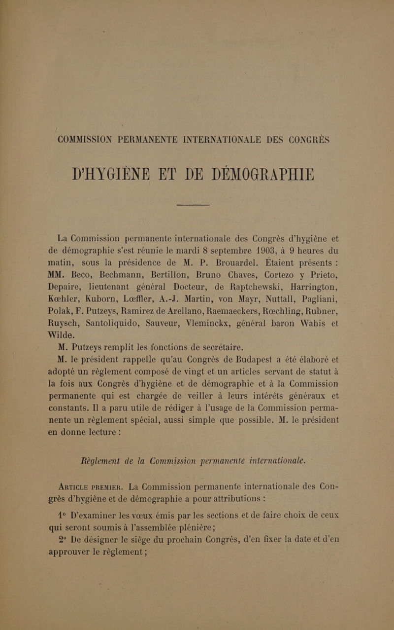 COMMISSION PERMANENTE INTERNATIONALE DES CONGRES D'HYGIÈNE ET DE DÉMOGRAPHIE La Commission permanente internationale des Congrès d'hygiène et de démographie s’est réunie le mardi 8 septembre 1903, à 9 heures du matin, sous la présidence de M. P. Brouardel. Étaient présents : MM. Beco, Bechmann, Bertillon, Bruno Chaves, Cortezo y Prieto, Depaire, lieutenant général Docteur, de Raptchewski, Harrington, Kœbhler, Kuborn, Lœæfïler, A.-J. Martin, von Mayr, Nuttall, Pagliani, Polak, F. Putzeys, Ramirez de Arellano, Raemaeckers, Rœchling, Rubner, Ruysch, Santoliquido, Sauveur, Vleminckx, général baron Wahis et Wilde. M. Putzeys remplit les fonctions de secrétaire. M. le président rappelle qu’au Congrès de Budapest a été élaboré et adopté un règlement composé de vingt et un articles servant de statut à la fois aux Congrès d'hygiène et de démographie et à la Commission permanente qui est chargée de veiller à leurs intérêts généraux et constants. [1 a paru utile de rédiger à l’usage de la Commission perma- nente un règlement spécial, aussi simple que possible. M. le président en donne lecture : Règlement de la Commission permanente internationale. ARTICLE PREMIER. La Commission permanente internationale des Con- grès d'hygiène et de démographie a pour attributions : 4° D’examiner les vœux émis par les sections et de faire choix de ceux qui seront soumis à l’assemblée plénière; 2 De désigner le siège du prochain Congrès, d’en fixer la date et d’en approuver le règlement ;