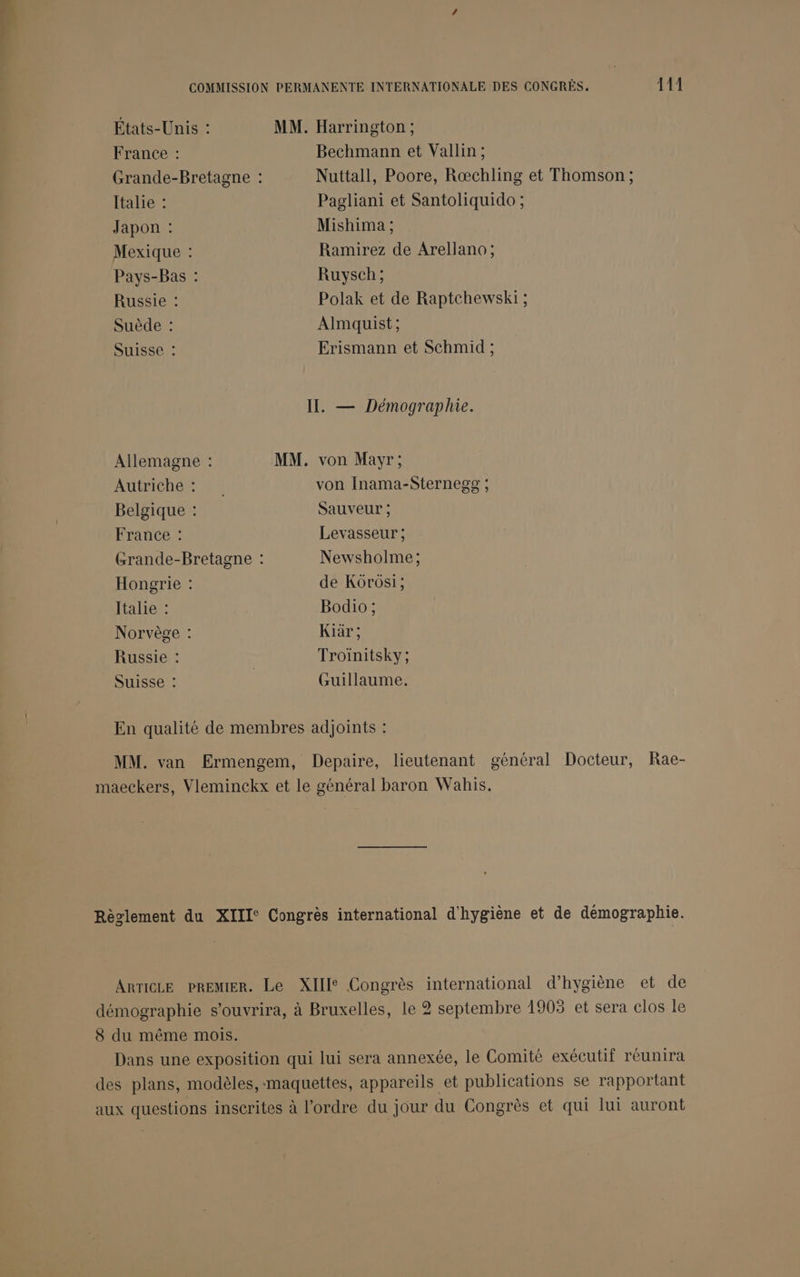 États-Unis : MM. Harrington ; France : Bechmann et Vallin ; Grande-Bretagne : Nuttall, Poore, Rœchling et Thomson ; Italie : Pagliani et Santoliquido ; Japon : Mishima ; Mexique : Ramirez de Arellano ; Pays-Bas : Ruysch ; Russie : Polak et de Raptchewski ; Suède : Almquist; Suisse : Erismann et Schmid ; II. — Démographie. Allemagne : MM. von Mayr; Autriche : von Inama-Sternegg ; Belgique : Sauveur ; France : Levasseur ; Grande-Bretagne : Newsholme; Hongrie : de Kôrôsi; Italie : Bodio ; Norvège : Kiär; Russie : Troinitsky ; Suisse : | Guillaume. En qualité de membres adjoints : MM. van Ermengem, Depaire, lieutenant général Docteur, Rae- maeckers, Vleminckx et le général baron Wahis. Règlement du XIII Congrès international d'hygiène et de démographie. ARTICLE PREMIER. Le XIII Congrès international d'hygiène et de démographie s'ouvrira, à Bruxelles, le 2 septembre 1903 et sera clos le 8 du même mois. Dans une exposition qui lui sera annexée, le Comité exécutif réunira des plans, modèles, -maquettes, appareils et publications se rapportant aux questions inscrites à l'ordre du jour du Congrès et qui lui auront