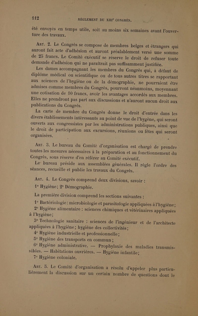 119 RÉGLEMENT DU XIII® CONGRÈS. at Soi été envoyés en temps utile, soit au moins six semaines avant l’ouver- ture des travaux. ART. 2. Le Congrès se compose de membres belges et étrangers qui auront fait acte d'adhésion et auront préalablement versé une somme de 25 francs. Le Comité exécutif se réserve le droit de refuser toute demande d'adhésion qui ne paraîtrait pas suffisamment justifiée. Les dames accompagnant les membres du Congrès qui, à défaut de diplôme médical ou scientifique ou de tous autres titres se rapportant aux sciences de l’hygiène ou de la démographie, ne pourraient être admises comme membres du Congrès, pourront néanmoins, moyennant une cotisation de 10 francs, avoir les avantages accordés aux membres. Elles ne prendront pas part aux discussions et n’auront aucun droit aux publications du Congrès. La carte de membre du Congrès donne le droit d’entrée dans les divers établissements intéressants au point de vue de l’hygène, qui seront ouverts aux Congressistes par les administrations publiques, ainsi que le droit de participation aux excursions, réunions ou fêtes qui seront organisées. LA ART. 3. Le bureau du Comité d'organisation est chargé de prendre toutes les mesures nécessaires à la préparation et au fonctionnement du Congrès, sous réserve d’en référer au Comité exécutif. Le: bureau préside aux assemblées générales. Il règle l’ordre des séances, recueille et publie les travaux du Congrès. Art. 4. Le Congrès comprend deux divisions, savoir : 1° Hygiène; 2 Démographie. La première division comprend les sections suivantes : 1° Bactériologie : microbiologie et parasitologie appliquées à l'hygiène: 2° Hygiène alimentaire : sciences chimiques et vétérinaires appliquées à l'hygiène; 3° Technologie sanitaire : sciences de l'ingénieur et de l’architecte appliquées à l'hygiène; hygiène des collectivités ; 4° Hygiène industrielle et professionnelle : 9° Hygiène des transports en commun : 6° Hygiène administrative. — Prophylaxie des maladies transmis- sibles. — Habitations ouvrières. — Hygiène infantile ; 1° Hygiène coloniale. ArT. 5. Le Comité d'organisation a résolu d'appeler plus particu- lièrement la discussion sur un certain nombre de questions dont le