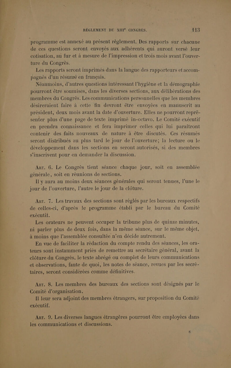 RÈGLEMENT DU XIII CONGRÈS. 445 de ces questions seront envoyés aux adhérents qui auront versé leur cotisation, au fur et à mesure de l’impression et trois mois avant l’ouver- ture du Congrès. Les rapports seront imprimés dans la langue des rapporteurs et accom- pagnés d’un résunré en français. Néanmoins, d’autres questions intéressant l'hygiène et la démographie pourront être soumises, dans les diverses sections, aux délibérations des membres du Congrès. Les communications personnelles que les membres désireraient faire à cette fin devront être envoyées en manuscrit au président, deux mois avant la date d'ouverture. Elles ne pourront repré- senter plus d’une page de texte imprimé in-octavo, Le Comité exécutif en prendra connaissance et fera imprimer celles qui lui paraîtront contenir des faits nouveaux de nature à être discutés. Ces résumés sercnt distribués au plus tard le jour de l’ouverture; la lecture ou le développement dans les sections en seront autorisés, si des membres s'inscrivent pour en demander la discussion. Arr. 6. Le Congrès tient séance chaque jour, soit en assemblée générale, soit en réunions de sections. [1 y aura au moins deux séances générales qui seront tenues, l’une le jour de l’ouverture, l’autre le Jour de la clôture. Arr. 7. Les travaux des sections sont réglés par les bureaux respectifs de celles-ci, d’après le programme établi par le bureau du Comité exécutif. Les orateurs ne peuvent occuper la tribune plus de quinze minutes, ni parler plus de deux fois, dans la même séance, sur le même objet, à moins que l’assemblée consultée n’en décide autrement. En vue de faciliter la rédaction du compte rendu des séances, les ora- teurs sont instamment priés de remettre au secrétaire général, avant la clôture du Congrès, le texte abrégé ou complet de leurs communications et observations, faute de quoi, les notes de séance, revues par les secré- taires, seront considérées comme définitives. Arr. 8. Les membres des bureaux des sections sont désignés par le Comité d'organisation. I leur sera adjoint des tiembres étrangers, sur proposition du Comité exécutif. ArT. 9. Les diverses langues étrangères pourront être employées dans les communications et discussions.