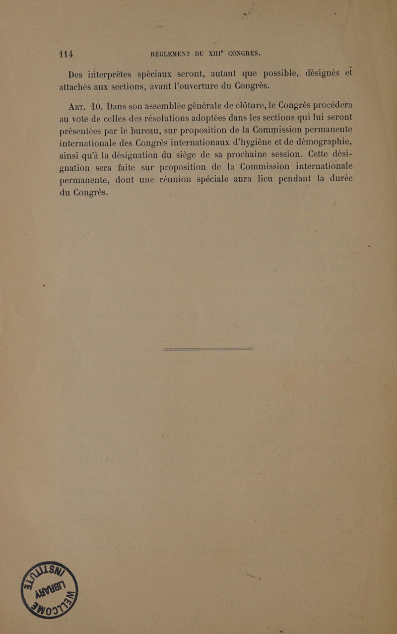 Des interprètes spéciaux seront, autant que possible, désignés et attachés aux sections, avant l'ouverture du Congrès. Arr. 10. Dans son assemblée générale de clôture, le Congrès procédera au vote de celles des résolutions adoptées dans les sections qui lui seront présentées par le bureau, sur proposition de la Commission permanente internationale des Congrès internationaux d'hygiène et de démographie, ainsi qu’à la désignation du siège de sa prochaine session. Cette dési- gnation sera faite sur proposition de la Commission internationale permanente, dont une réunion spéciale aura lieu pendant la durée du Congrès. |