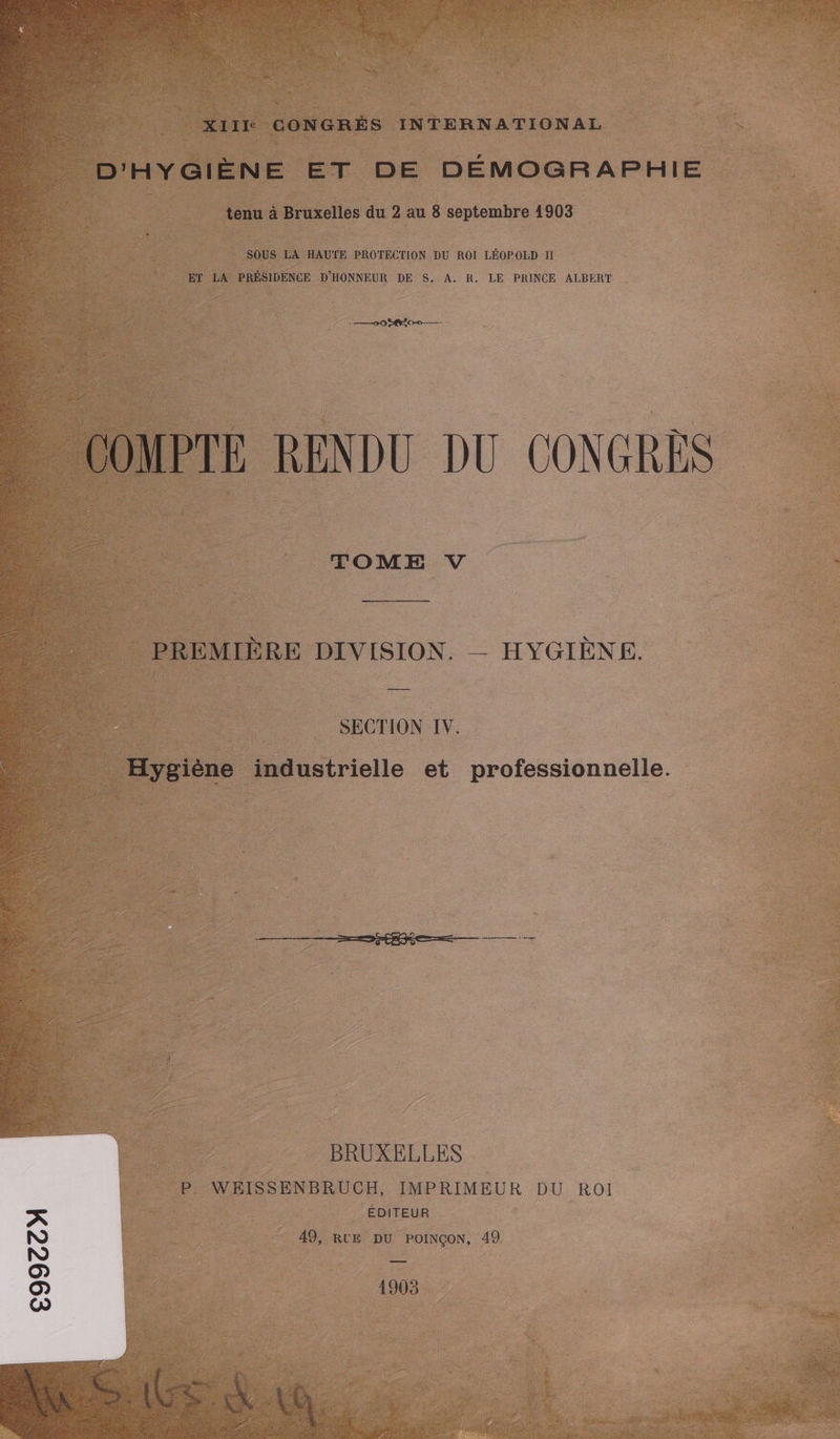 D'HYGIÈNE ET DE DÉMOGRAPHIE tenu à Bruxelles du 2 au 8 septembre 1903 SOUS LA HAUTE PROTECTION DU ROÏ LÉOPOLD II ET LA PRÉSIDENCE D'HONNEUR DE S. A. R. LE PRINCE ALBERT + 00 8 0-0 — COMPTE RENDU DU CONGRES TOME V ——————————— _ PREMIÈRE DIVISION. — HYGIÈNE. SECTION IV. Hygiène industrielle et professionnelle BRUXELLES P. WEISSENBRUCH, IMPRIMEUR DU ROI ÉDITEUR px N 49, RUE DU POINÇON, 49 N | O OO O 1905