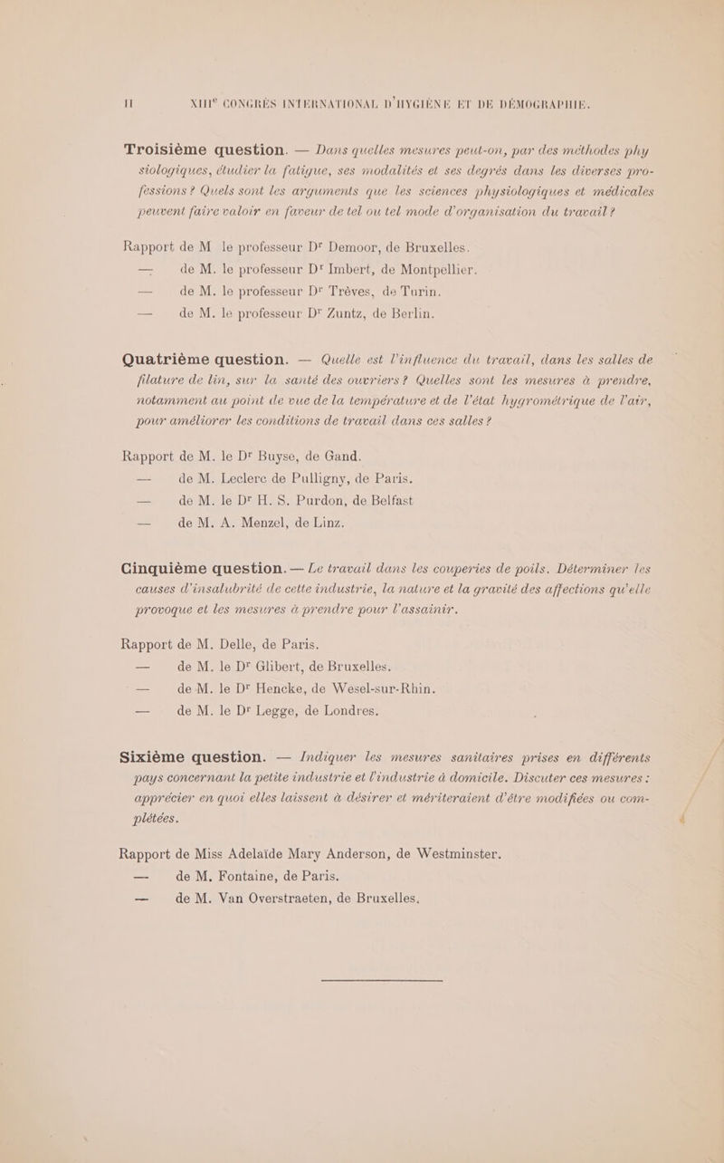 Troisième question. — Dans quelles mesures peut-on, par des méthodes phy siologiques, étudier la fatique, ses modalités et ses degrés dans les diverses pro- fessions ? Quels sont les arguments que les sciences physiologiques et médicales peuvent faire valoir en faveur de tel ou tel mode d'organisation du travail ? Rapport de M le professeur D' Demoor, de Bruxelles. — de M. le professeur D' Imbert, de Montpellier. —- de M. le professeur D' Trèves, de Turin. — de M. le professeur D’ Zuntz, de Berlin. Quatrième question. — Quelle est l'influence du travail, dans les salles de filature de lin, sur la santé des ouvriers? Quelles sont les mesures à prendre, notamment au point de vue de la température et de l’état hygrométrique de l'air, pour améliorer les conditions de travail dans ces salles ? Rapport de M. le D' Buyse, de Gand. — de M. Leclerc de Pulligny, de Paris. ee de M. le Dr H. S. Purdon, de Belfast — de M. A. Menzel, de Linz. Cinquième question.— Le travail dans les couperies de poils. Déterminer les causes d'insalubrité de cette industrie, la nature et la gravité des affections qu’elle provoque et les mesures à prendre pour l’assainir. Rapport de M. Delle, de Paris. — de M. le D' Glibert, de Bruxelles. | — de M. le D' Hencke, de Wesel-sur-Rhin. — de M. le Dr Legge, de Londres. Sixième question. — /ndiquer les mesures sanitaires prises en différents pays concernant la petite industrie et l'industrie à domicile. Discuter ces mesures : apprécier en quoi elles laissent à désirer et mériteraient d’être modifiées ou com- plétees. Rapport de Miss Adelaïde Mary Anderson, de Westminster. — de M. Fontaine, de Paris. _ de M. Van Overstraeten, de Bruxelles.