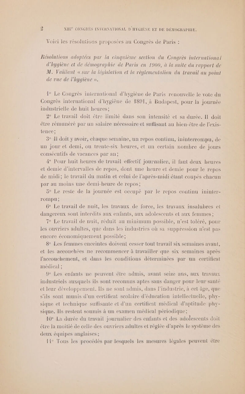 Voici les résolutions proposées au Congrès de Paris : Résolutions adoptées par la cinquième section du Congrès international d'hygiène et de démographie de Paris en 1900, à la suite du rapport de M. Vaillant «sur la législation et la règlementalion du travail au point de vue de l'hygiène ». 1° Le Congrès international d'hygiène de Paris renouvelle le vote du Congrès international d'hygiène de 1891, à Budapest, pour la journée industrielle de huit heures; 2° Le travail doit être limité dans son intensité et sa durée. Il doit être rémunéré par un salaire nécessaire et suffisant au bien-être de l’exis- tence: 3° Il doit y avoir, chaque semaine, un repos continu, ininterrompu, de un Jour et demi, ou trente-six heures, et un certain nombre de jours consécutifs de vacances par an; 4 Pour huit heures de travail effectif Journalier, il faut deux heures et demie d’intervalles de repos, dont une heure et demie pour le repos de midi; le travail du matin et celui de laprès-midi étant coupés chacun par au moins une demi-heure de repos; »° Le reste de la Journée est oceupé par le repos continu ininter- rOMpU ; 6° Le travail de nuit, les travaux de force, les travaux insalubres et dangereux sont interdits aux enfants, aux adolescents et aux femmes ; 1° Le travail de nuit, réduit au minimum possible, n’est toléré, pour les ouvriers adultes, que dans les industries où sa suppression n’est pas encore économiquement possible; 8° Les femmes enceintes doivent cesser tout travail six semaines avant, et les accouchées ne recommencer à travailler que six semaines après l'accouchement, et dans les conditions déterminées par un certificat médical ; 9° Les enfants ne peuvent être admis, avant seize ans, aux travaux industriels auxquels ils sont reconnus aptes sans danger pour leur santé et leur développement. [ls ne sont admis, dans l’industrie, à cet âge, que s'ils sont munis d’un certificat scolaire d'éducation intellectuelle, phy- sique et technique suflisante et d’un certificat médical d'aptitude phy- sique. Ils restent soumis à un examen médical périodique; 10° La durée du travail journalier des enfants et des adolescents doit être la moitié de celle des ouvriers adultes et réglée d’après le système des deux équipes anglaises ; 11° Tous les procédés par lesquels les mesures légales peuvent ètre