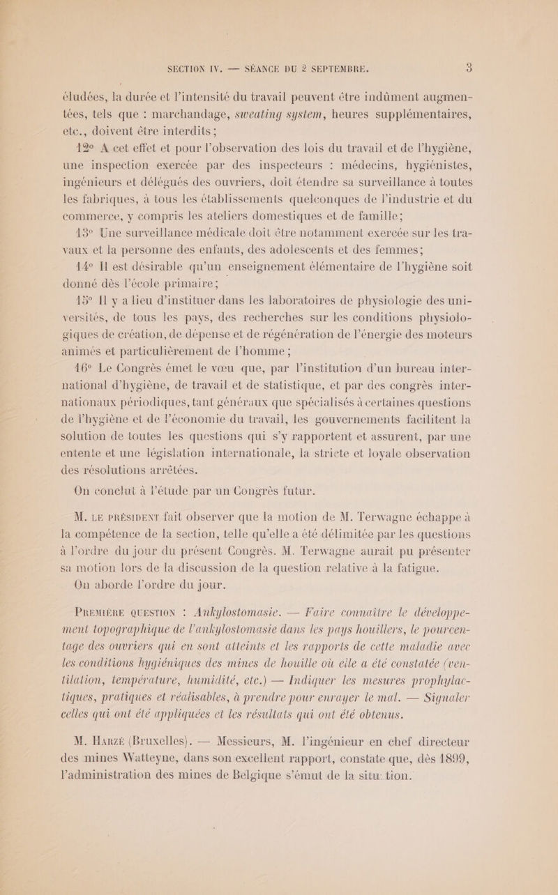 éludées, la durée et l'intensité du travail peuvent être indûment augmen- tées, tels que : marchandage, sweating system, heures supplémentaires, ete., doivent être interdits ; 12% A cet effet et pour l'observation des lois du travail et de l’hygiène, une inspection exercée par des inspecteurs : médecins, hygiénistes, ingénieurs et délégués des ouvriers, doit étendre sa surveillance à toutes les fabriques, à tous les établissements quelconques de l’industrie et du commerce, y Compris les ateliers domestiques et de famille ; 13° Une surveillance médicale doit être notamment exercée sur les tra- vaux et la personne des enfants, des adolescents et des femmes; 14 Il est désirable qu'un enseignement élémentaire de l'hygiène soit donné dès l’école primaire; 15° I y a lieu d’instituer dans les laboratoires de physiologie des uni- versités, de tous les pays, des recherches sur les conditions physiolo- giques de création, de dépense et de régénération de l’énergie des moteurs animes et particulièrement de l’homme ; 16° Le Congrès émet le vœu que, par l’institution d’un bureau inter- national d'hygiène, de travail et de statistique, et par des congrès inter- nationaux périodiques, tant généraux que spécialisés à certaines questions de hygiène et de Péconomie du travail, les gouvernements facilitent Ja solution de toutes les questions qui s’y rapportent et assurent, par une entente et une législation internationale, la stricte et loyale observation des résolutions arrêtées. On conclut à létude par un Congrès futur. M. LE PRÉSIDENT fait observer que la motion de M. Terwagne échappe à la compétence de la section, telle qu’elle à été délimitée par les questions à l’ordre du jour du présent Congrès. M. Terwagne aurait pu présenter sa motion lors de la discussion de la question relative à la fatigue. On aborde l’ordre du Jour. PREMIÈRE QUESTION : Ankylostomasie. — Faire connaître le développe- ment topographique de l’ankylostomasie dans les pays houillers, le pourcen- tage des ouvriers qui en sont atteints et les rapports de cette maladie avec les conditions hygiéniques des mines de houille où eile a été constatée (ven- tilalion, température, humidité, etc.) — Indiquer les mesures prophylac- tiques, pratiques et réalisables, à prendre pour enrayer le mal. — Signaler celles qui ont été appliquées et les résultats qui ont élé obtenus. M. Hanzé (Bruxelles). — Messieurs, M. l'ingénieur en chef directeur des mines Watteyne, dans son excellent rapport, constate que, dès 1899, l'administration des mines de Belgique s’émut de la situ:.tion.