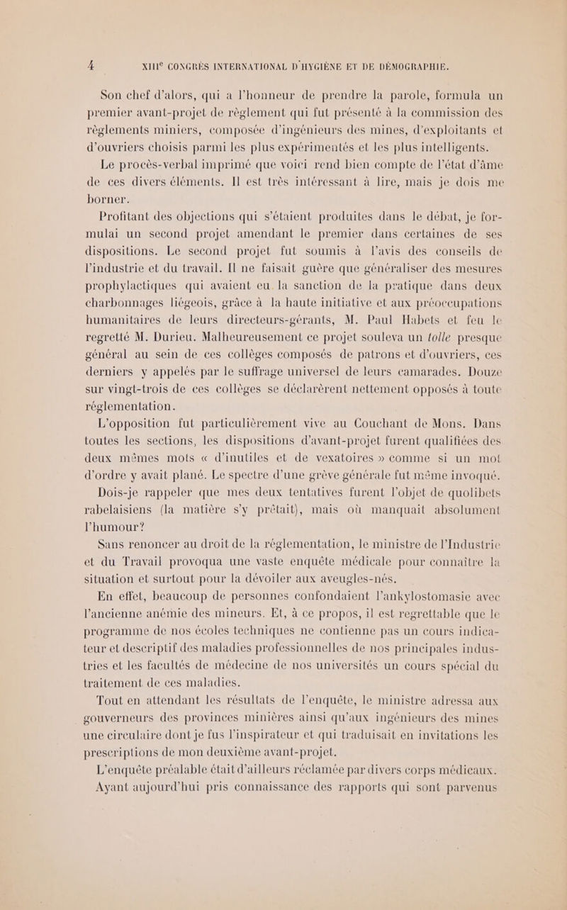 Son chef d'alors, qui a l’honneur de prendre la parole, formula un premier avant-projet de règlement qui fut présenté à la commission des règlements miniers, composée d'ingénieurs des mines, d’exploitants et d'ouvriers choisis parmi les plus expérimentés et les plus intelligents. Le procès-verbal imprimé que voiei rend bien compte de l’état d'âme de ces divers éléments. Il est très intéressant à lire, mais je dois me borner. Profitant des objections qui s'étaient produites dans le débat, je for- mulai un second projet amendant le premier dans certaines de ses dispositions. Le second projet fut soumis à lavis des conseils de l’industrie et du travail. Il ne faisait guère que généraliser des mesures prophylactiques qui avaient eu. la sanction de la pratique dans deux charbonnages liégeois, grâce à la haute initiative et aux préoccupations humanitaires de leurs directeurs-gérants, M. Paul Habets et feu le regretté M. Durieu. Malheureusement ce projet souleva un {olle presque général au sein de ces collèges composés de patrons et d'ouvriers, ces derniers y appelés par le suffrage universel de leurs camarades. Douze sur vingt-trois de ces collèges se déclarèrent nettement opposés à toute réglementation. L'opposition fut particulièrement vive au Couchant de Mons. Dans toutes les sections, les dispositions d’avant-projet furent qualifiées des deux mêmes mots « d’inutiles et de vexatoires » Comme si un mot d'ordre y avait plané. Le spectre d’une grève générale fut même invoqué. Dois-je rappeler que mes deux tentatives furent l’objet de quolibets rabelaisiens (la matière S'y prêtait), mais où manquait absolument l'humour ? Sans renoncer au droit de la réglementation, le ministre de l'Industrie et du Travail provoqua une vaste enquête médicale pour connaître la situation et surtout pour la dévoiler aux aveugles-nés. En effet, beaucoup de personnes confondaient l’ankylostomasie avec l’ancienne anémie des mineurs. Et, à ce propos, il est regrettable que le programme de nos écoles techniques ne contienne pas un cours indica- teur et descriptif des maladies professionnelles de nos principales indus- tries et les facultés de médecine de nos universités un cours spécial du traitement de ces maladies. Tout en attendant les résultats de l'enquête, le ministre adressa aux gouverneurs des provinces minières ainsi qu'aux ingénieurs des mines une circulaire dont je fus l’inspirateur et qui traduisait en invitations les prescriptions de mon deuxième avant-projet. L'enquête préalable était d’ailleurs réclamée par divers corps médicaux. Ayant aujourd'hui pris connaissance des rapports qui sont parvenus