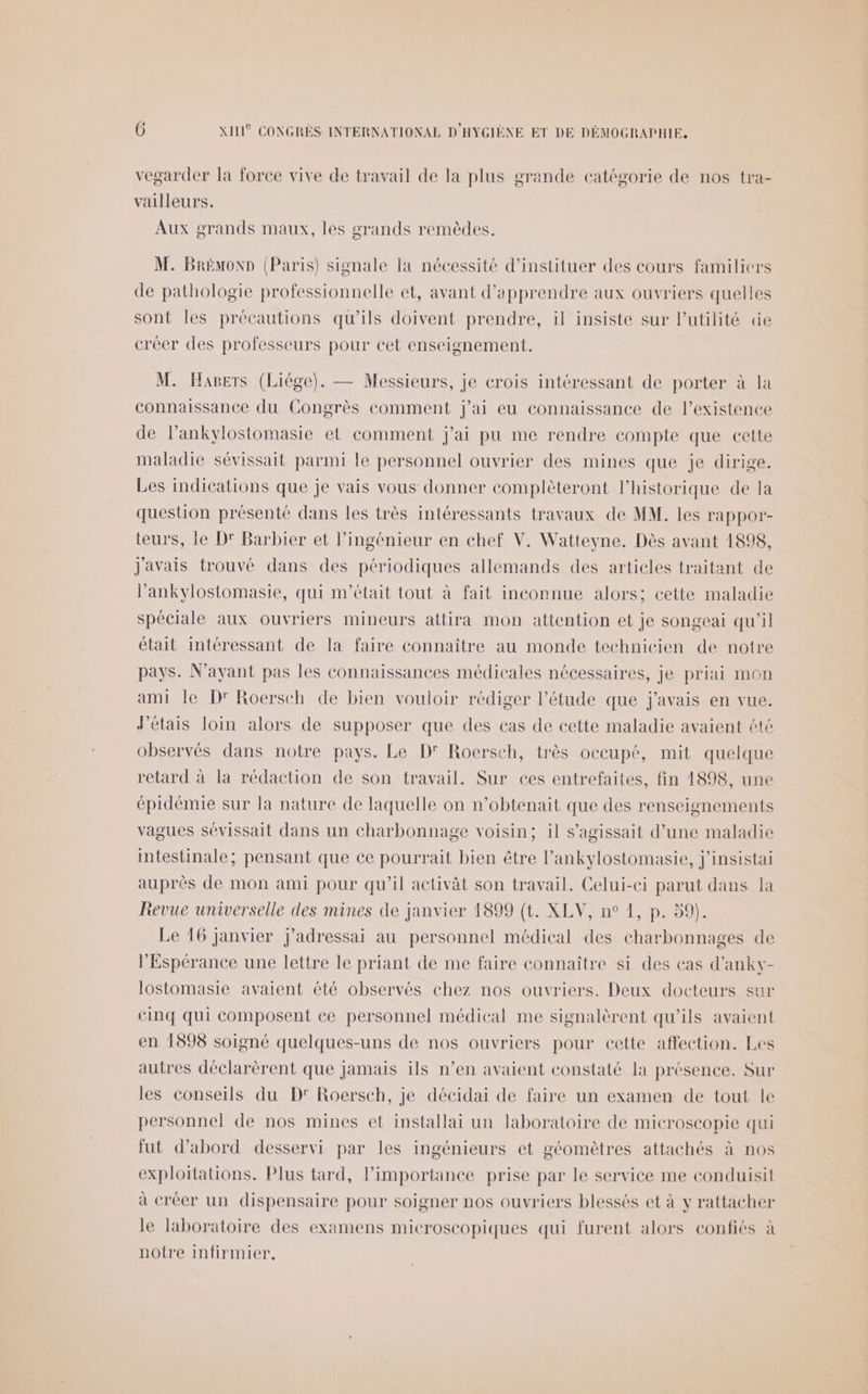 vegarder la force vive de travail de la plus grande catégorie de nos tra- vailleurs. Aux grands maux, les grands remèdes. M. Brémonp (Paris) signale la nécessité d’instituer des cours familiers de pathologie professionnelle et, avant d'apprendre aux ouvriers quelles sont les précautions qu’ils doivent prendre, il insiste sur l'utilité de créer des professeurs pour cet enseignement. M. Hapers (Liége). — Messieurs, je crois intéressant de porter à la connaissance du Congrès comment j'ai eu connaissance de lexistence de l’ankylostomasie et comment j'ai pu me rendre compte que cette maladie sévissait parmi le personnel ouvrier des mines que je dirige. Les indications que je vais vous donner complèteront l'historique de la question présenté dans les très intéressants travaux de MM. les rappor- teurs, le D' Barbier et l'ingénieur en chef V. Watteyne. Dès avant 1898, javais trouvé dans des périodiques allemands des articles traitant de l’ankylostomasie, qui m'était tout à fait inconnue alors; cette maladie spéciale aux ouvriers mineurs attira mon attention et je songeai qu'il était intéressant de la faire connaître au monde technicien de notre pays. N'ayant pas les connaissances médicales nécessaires, je priai mon ami le D'Roerseh de bien vouloir rédiger l'étude que j'avais en vue. Jétais loin alors de supposer que des cas de cette maladie avaient été observés dans notre pays. Le D Roersch, très occupé, mit quelque retard à la rédaction de son travail. Sur ces entrefaites, fin 1898, une épidémie sur la nature de laquelle on n’obtenait que des renseignements vagues sévissait dans un charbonnage voisin; il s'agissait d’une maladie intestinale; pensant que ee pourrait bien être l’ankylostomasie, j'insistai auprès de mon ami pour qu'il activât son travail. Celui-ci parut dans la Revue universelle des mines de janvier 1899 (t. XLV, n° 1, p. 59). Le 16 janvier j'adressai au personnel médical des charbonnages de PEspérance une lettre le priant de me faire connaître si des cas d’ankv- lostomasie avaient été observés chez nos ouvriers. Deux docteurs sur cinq qui composent ce personnel médical me signalèrent qu'ils avaient en 1598 soigné quelques-uns de nos ouvriers pour cette affection. Les autres déclarèrent que jamais ils n’en avaient constaté la présence. Sur les conseils du D' Roersch, je décidai de faire un examen de tout le personnel de nos mines et installai un laboratoire de microscopie qui fut d’abord desservi par les ingénieurs et géomètres attachés à nos exploitations. Plus tard, l'importance prise par le service me conduisit à créer un dispensaire pour soigner nos ouvriers blessés et à y rattacher le laboratoire des examens microscopiques qui furent alors confiés à notre infirmier,