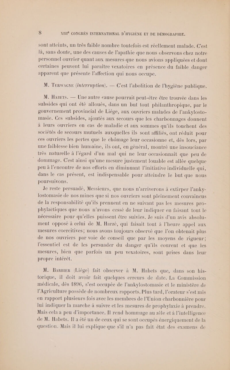 sont atteints, un très faible nombre toutefois est réellement malade. C’est là, sans doute, une des causes de l’apathie que nous observons chez notre personnel ouvrier quant aux mesures que nous avions appliquées et dont :ertaines peuvent lui paraître vexatoires en présence du faible danger apparent que présente l'affection qui nous occupe. M. TERWAGNE (énterruplion). — C’est l'abolition de l'hygiène publique. M. Hagers. — Une autre cause pourrait peut-être être trouvée dans les subsides qui ont été alloués, dans un but tout philanthropique, par le gouvernement provincial de Liège, aux ouvriers malades de l’ankylosto- masie. Ces subsides, ajoutés aux secours que les charbonnages donnent à leurs ouvriers en cas de maladie et aux sommes qu'ils touchent des sociétés de secours mutuels auxquelles ils sont afliliés, ont réduit pour ces ouvriers les pertes que le chômage leur occasionne et, dès lors, par une faiblesse bien humaine, ils ont, en géntral, montré une insouciance très naturelle à l’égard d’un mal qui ne leur occasionnait que peu de dommage. Cest ainsi qu’une mesure justement louable est allée quelque peu à l'encontre de nos efforts en diminuant l'initiative individuelle qui, dans le cas présent, est indispensable pour atteindre le but que nous poursuivons. Je reste persuadé, Messieurs, que nous n’arriverons à extirper l’anky- lostomasie de nos mines que si nos ouvriers sont pleinement convaincus de la responsabilité qu’ils prennent en ne suivant pas les mesures pro- phylactiques que nous n’avons cessé de leur indiquer en faisant tout le nécessaire pour qu’elles puissent être suivies. Je suis d’un avis absolu- ment opposé à celui de M. Harzé, qui faisait tout à l'heure appel aux mesures cocreitives; nous avons toujours observé que l’on obtenait plus de nos ouvriers par voie de conseil que par les moyens de rigueur; l'essentiel est de les persuader du danger qu’ils courent et que les mesures, bien que parfois un peu vexatoires, sont prises dans leur propre intérêt. | M. Bansier (Liége) fait observer à M. Habets que, dans son his- torique, 11 doit avoir fait quelques erreurs de date. La Commission médicale, dès 1896, s’est occupée de l’ankylostomasie et le ministère de l'Agriculture possède de nombreux rapports. Plus tard, l’orateur s’est mis en rapport plusieurs fois avec les membres de l'Union charbonnière pour lui indiquer la marche à suivre et les mesures de prophylaxie à prendre. Mais cela a peu d'importance. Il rend hommage au zèle et à l'intelligence de M. Habets. I à été un de ceux qui se sont occupés énergiquement de la question. Mais 11 Jui explique que s’il n’a pas fait état des examens de