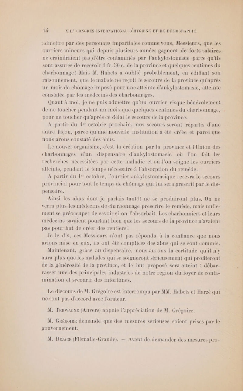 admettre par des personries impartiales comme vous, Messieurs, que les ouvriers mineurs qui depuis plusieurs années gagnent de forts salaires ne éraindraient pas d’être contaminés par l’ankylostomasie paree qu'ils sont assurés de recevoir ! fr. 50 €. de la provinee et quelques centimes du charbonnage! Mais M. Habets a oublié probablement, en édifiant son raisonnement, que le malade ne reçoit le secours de la province qu'après un mois de chômage imposé pour une atteinte d'ankylostomasie, atteinte constatée par les médecins des charbonnages. Quant à moi, Je ne puis admettre qu’un ouvrier risque bénévolement de ne toucher pendant un mois que quelques centimes du charbonnage, pour ne toucher qu'après ce délai Le secours de la province. A partir du 1% octobre prochain, nos secours seront répartis d’une autre façon, parce qu’une nouvelle institution a été créée et parce que nous avons constaté des abus. Le nouvel organisme, c’est la création par la province et l'Union des charbonnages d’un dispensaire d’ankylostomasie où lon fait les recherches nécessitées par cette maladie et où l’on soigne les ouvriers atteints, pendant le temps nécessaire à l'absorption du remède. À partir du {° octobre, l’ouvrier ankylostomasique recevra le secours provincial pour tout le temps de chômage qui lui sera prescrit par le dis- pensaire. Ainsi les abus dont Je parlais tantôt ne se produiront plus. On ne verra plus les médecins de charbonnage prescrire le remède, mais nulle- ment se préoccuper de savoir si on l’absorbait. Les charbonniers et leurs médecins savaient pourtant bien que les secours de la province n’avaient pas pour but de créer des rentiers ! Je le dis, ces Messieurs n’ont pas répondu à la confiance que nous avions mise en eux, ils ont été complices des abus qui se sont commis. Maintenant, grâce au dispensaire, nous aurons la certitude qu'il nv aura plus que les malades qui se soigneront sérieusement qui profiteront de la générosité de la province, et le but proposé sera atteint : débar- rasser une des principales industries de notre région du foyer de conta- mination et secourir des infortunes. Le discours de M. Grégoire est interrompu par MM. Habets et Harzé qui ne sont pas d'accord avec l’orateur. M. TERWAGNE (Anvers) appuie l'appréciation de M. Grégoire. M. GRéGoIRe demande que des mesures sérieuses soient prises par le gouvernement. M. Desace (Flémalle-Grande). — Avant de demander des mesures pro-