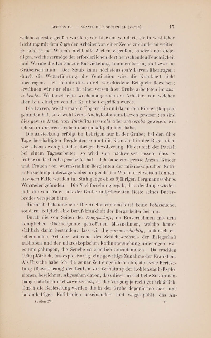 welche zuerst ergriffen wurden; von hier aus wanderte sie in westlicher Richtung mit dem Zuge der Arbeiter von einer Zeche zur anderen weiter. Es sind Ja bei Weitem nicht alle Zechen ergriffen, sondern nur dieje- nigen, welche vermôge der erforderlichen dort herrschenden Feuchtigkeit und Wärme die Larven zur Entwickelung kommen lassen, und zwar im Grubenschlamm. Der Staub kann hôchstens fodte Larven übertragen ; durch die Wetterfuhrung, die Ventilation wird die Krankheit nicht üubertragen. Ich kônnte dies durch verschiedene Beispiele Beweisen; erwähnen wir nur @eins : [n einer verseuchten Grube arbeiteten im aus- æiehenden Wetterschachte wochenlang mehrere Arbeiter, von welchen aber kein eimziger von der Krankheït ergriffen wurde. Die Larven, welche man in Ungarn hie und da an den Firsten (Kappen) gefunden hat, sind wohl keine Anchylostomum-Larven gewesen; es sind dies gewiss Arten von Rhabditis terricola oder stercoralis gewesen, wie ich sie in unseren Gruben massenhaft gefunden habe. Die Ansteckung erfolgt im Uebrigen nur in der Grube; bei den über Tage beschäftigten Bergleuten kommt die Krankheït in der Regel nicht vor, ebenso wenig bei der übrigen Bevôlkerung. Findet sich der Parasit bei einem Tagesarbeiter, so wird sich nachweisen lassen, dass er fruher in der Grube gearbeitet hat. Ich habe eine grosse Anzahl Kinder und Frauen von wurmkranken Bergleuten der mikroskopischen Koth- untersuchung unterzogen, aber nirgends den Wurm nachweisen kônnen. In einem Falle wurden im Stuhlgange eines Jjährigen Bergmannssohnes Wurmeier gefunden. Die Nachforsehung ergab, dass der Junge wieder- holt die vom Vater aus der Grube mitgebrachten Reste seines Butter- brodes verspeist hatte. Hiernach behaupte ich : Die Anchylostomiasis ist keine Volksseuche, sondern lediglich eine Berufskrankheiït der Bergarbeiter bei uns. Durch die von Seiten der Knappschaft, im Einvernehmen mit dem kôniglichen Oberbergamte getroffenen Massnahmen, welche haupt- sächlich darin bestanden, dass wir die wurmverdächtig, anämisch er- scheinenden Arbeiter während des Schichtwechsels der Belegschaft aushoben und der mikroskopischen Kothuntersuchung unterzogen, war es uns gelungen, die Seuche so ziemlich einzudämmen. Da erschien 1900 plôtzlich, fast explosivartig, eine gewaltige Zunahme der Krankheït. Als Ursache habe ich die seiner Zeit eingeführte obligatorische Beriese- lung (Bewässerung) der Gruben zur Verhütung der Kohlenstaub-Explo- sionen, bezeichnet. Abgesehen davon, dass dieser ursächliche Zusammen- hang statistisch nachzuweisen ist, ist der Vorgang ja recht gut erklärlich. Durch die Berieselung werden die in der Grube deponierten eier- und larvenhaltigen Kothhauïen auseinander- und weggespühlt, das An- Section IV. D)