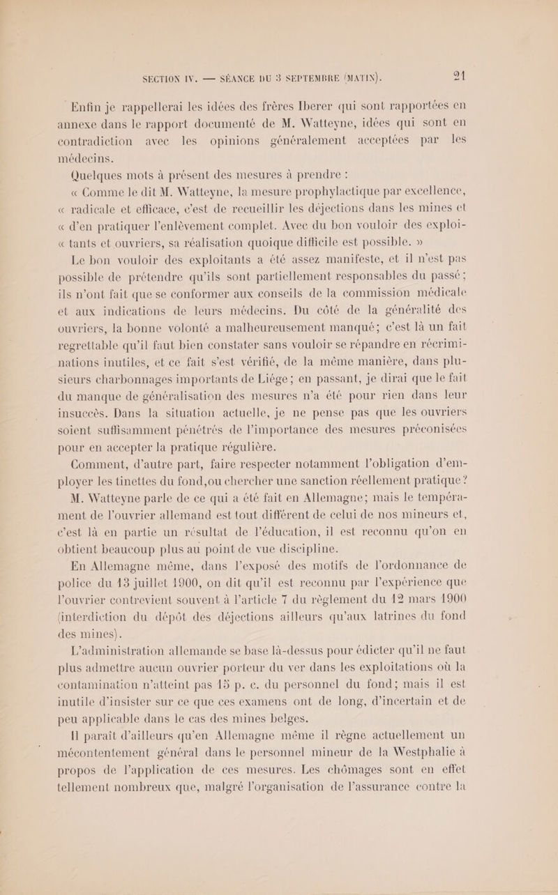 Enfin je rappellerai les idées des frères Iberer qui sont rapportées en annexe dans le rapport documenté de M. Watteyne, idées qui sont en contradiction avee les opinions généralement acceptées par les médecins. Quelques mots à présent des mesures à prendre : « Comme le dit M. Watteyne, la mesure prophylactique par excellence, « radicale et efficace, c’est de recueillir les déjections dans les mines et « d’en pratiquer l'enlèvement complet. Avee du bon vouloir des exploi- « tants et ouvriers, sa réalisation quoique difficile est possible. » Le bon vouloir des exploitants a été assez manifeste, et il n'est pas possible de prétendre qu'ils sont partiellement responsables du passe ; ils n’ont fait que se conformer aux conseils de la commission médicale et aux indications de leurs médecins. Du côté de la généralité des ouvriers, la bonne volonté a malheureusement manqué; e’est là un fait regrettable qu’il faut bien constater sans vouloir se répandre en réeérimi- nations inutiles, et ce fait s’est vérifié, de la même manière, dans plu- sieurs charbonnages importants de Liége; en passant, je dirai que le fait du manque de généralisation des mesures n’a été pour rien dans leur insuccès. Dans la situation actuelle, je ne pense pas que les ouvriers soient suflisamment pénétrés de l'importance des mesures préconisées pour en accepter la pratique régulière. | Comment, d’autre part, faire respecter notamment l'obligation d’em- ployer les tinettes du fond,ou chercher une sanction réellement pratique ? M. Watteyne parle de ce qui à été fait en Allemagne; mais le tempéra- ment de l’ouvrier allemand est tout différent de celui de nos mineurs et, c’est là en partie un résultat de l'éducation, il est reconnu qu’on en obtient beaucoup plus au point de vue discipline. En Allemagne même, dans l’exposé des motifs de ordonnance de police du 43 juillet 1900, on dit qu’il est reconnu par l'expérience que l’ouvrier contrevient souvent à l’article 7 du règlement du 42 mars 1900 ‘interdiction du dépôt des déjections ailleurs qu'aux latrines du fond des mines). L'administration allemande se base là-dessus pour édicter qu'il ne faut plus admettre aucun ouvrier porteur du ver dans les exploitations où la contamination n’atteint pas 15 p. c. du personnel du fond; mais il est inutile d’insister sur ce que ces examens ont de long, d’incertain et de peu applicable dans le cas des mines belges. Il paraît d’ailleurs qu'en Allemagne même il règne actuellement un mécontentement général dans le personnel mineur de la Westphalie à propos de Papplication de ces mesures. Les chômages sont en effet tellement nombreux que, malgré l’organisation de l’assurance contre Ja