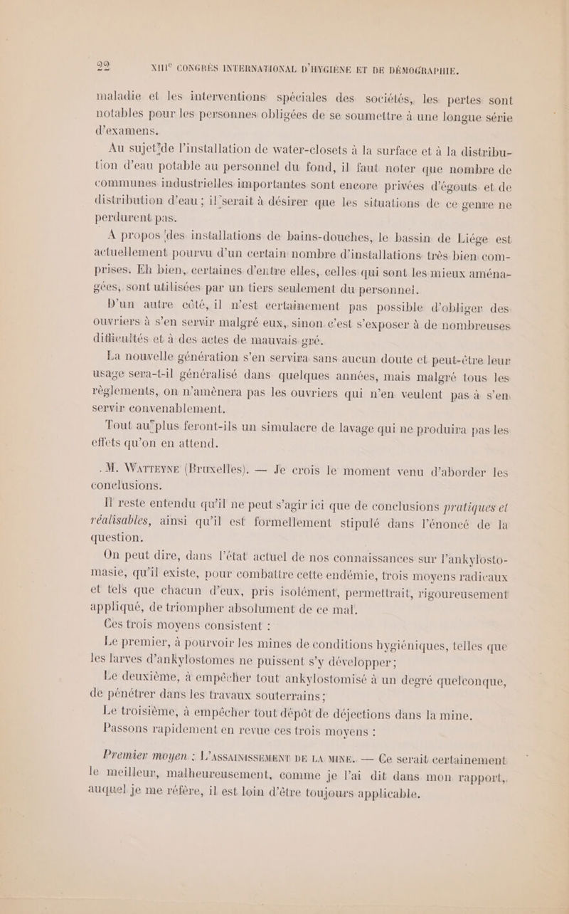 maladie et les interventions spéciales des sociétés, les pertes sont notables pour les personnes obligées de se soumettre à une longue série d'examens. Au sujet'de l’installation de water-closets à la surface et à la distribu- tion d’eau potable au personnel du fond, il faut noter que nombre de communes industrielles importantes sont encore privées d’égouts et de distribution d’eau ; il’serait à désirer que les situations de ce genre ne perdurent pas. À propos ‘des installations de bains-douches, le bassin de Liége est actuellement pourvu d’un certain nombre d'installations très bien com- prises. Eh bien, certaines d’entre elles, celles qui sont les mieux aména- gees, sont utilisées par un tiers seulement du personnel. D'un autre côté, il n’est certainement pas possible d'obliger des ouvriers à s’en servir malgré eux, sinon c’est s’exposer à de nombreuses difivultés et à des actes de mauvais gré. La nouvelle génération s’en servira sans aucun doute et peut-être leur usage sera-t-il généralisé dans quelques années, mais malgré tous les réglements, on n’amènera pas les ouvriers qui n’en veulent pas à s’en servir convenablement. Tout au”plus feront-ils un simulacre de lavage qui ne produira pas les effets qu’on en attend. M, Warreyne (Bruxelles). — Je crois le moment venu d'aborder les conelusions. I reste entendu qu’il ne peut s’agir ici que de conclusions pratiques et réalisables, ainsi qu’il est formellement stipulé dans l’énoncé de la question. On peut dire, dans l’état actuel de nos connaissances sur l’ankylosto- masie, qu'il existe, pour combattre cette endémie, trois moyens radicaux et tels que chacun d’eux, pris isolément, permettrait, rigoureusement appliqué, de triompher absolument de ce mal. Ces trois moyens consistent : Le premier, à pourvoir les mines de conditions hygiéniques, telles que les larves d’ankylostomes ne puissent s’y développer ; Le deuxième, à empêcher tout ankylostomisé à un degré quelconque, de pénétrer dans les travaux souterrains ; Le troisième, à empêcher tout dépôt de déjections dans la mine. Passons rapidement en revue ces trois MOYENS !: Premier moyen : L’ASSAINISSEMENT DE LA MINE. — Ce serait certainement le meilleur, malheureusement, eomme je l'ai dit dans mon rapport, auquel je me réfère, il est loin d’être toujours applicable.