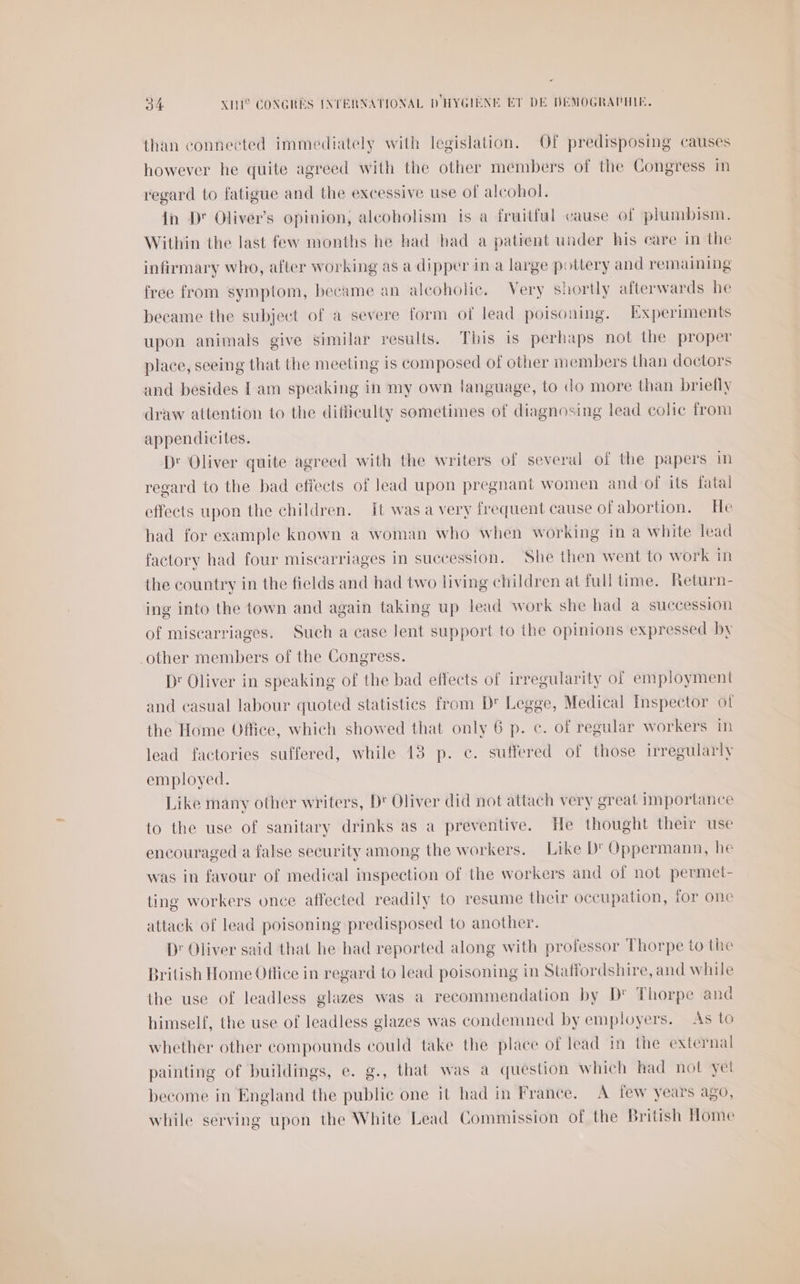 &lt; 34 XIH° CONGRES INTERNATIONAL D'HYGIÈNE ET DE DÉMOGRAPHIE. than connected immediately with legislation. Of predisposing causes however he quite agreed with the other members of the Congress in regard to fatigue and the excessive use of alcohol. in D' Oliver’s opinion, alcoholism is à fruitful cause of plumbism. Within the last few months he had had a patient under his care in the infirmary who, after working as a dipper in a large pottery and remaining free from symptom, became an alcoholie. Very shortly afterwards he became the subject of à severe form of lead poisoning. Experiments upon animals give similar results. This is perhaps not the proper place, sceing that the meeting is composed of other members than doctors and besides Lam speaking in my own language, to do more than briefly draw attention to the difliculty sometimes of diagnosing lead colic from appendieites. Dr Oliver quite agreed with the writers of several of the papers in regard to the bad effects of lead upon pregnant women and of its fatal effects upon the children. Et was a very frequent cause of abortion. He had for example known a woman who when working in a white lead factory had four miscarriages in succession. She then went to work in the country in the fields and had two living children at full time. Return- ing into the town and again taking up lead work she had a succession of miscarriages. Such a case lent support to the opinions expressed by other members of the Congress. Dr Oliver in speaking of the bad effects of irregularity of employment and casual labour quoted statistics from D Legge, Medical Inspector of the Home Office, which showed that only 6 p. €. of regular workers in lead factories suffered, while 483 p. €. suffered of those irregularly employed. Like many other writers, D' Oliver did not attach very great importance to the use of sanitary drinks as a preventive. He thought their use encouraged a false security among the workers. Like D'Oppermann, he was in favour of medical inspection of the workers and of not permet- ting workers once affected readily to resume their occupation, for one attack of lead poisoning predisposed to another. D: Oliver said that he had reported along with professor Thorpe to the British Home Office in regard to lead poisoning in Staffordshire, and while the use of leadless glazes was à recommendation by D' Thorpe and himself, the use of leadless glazes was condemned by employers. As 10 whether other compounds could take the place of lead in the external painting of buildings, e. g., that was à question which had not yet become in England the public one it had in France. A few years a90, while serving upon the White Lead Commission of the British Home