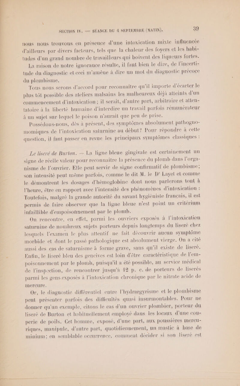 nous nous trouvons en présence d’une intoxication mixte influencée d'ailleurs par divers facteurs, tels que la chaleur des foyers et les habi- tudes d'un grand nombre de travailleurs qui boivent des liqueurs fortes. La raison de notre ignorance résulte, il faut bien le dire, de lincerti- tude du diagnostic et eeci m'amène à dire un mot du diagnostic précoce du plombisme. Tous nous serons d'accord pour reconnaitre qu'il importe d’écarter le plus tôt possible des ateliers malsains les malheureux déjà atteints d’un commencement d'intoxication ; il serait, d'autre part, arbitraire et atten- tatoire à la liberté humaine d'interdire un travail parfois rémunérateur à un sujet sur lequel le poison n'aurait que peu de prise. Possédons-nous, dès à présent, des symptômes absolument pathogno- momiques de l’intoxication saturnine au début? Pour répondre à cette question, il faut passer en revue Îles principaux symptômes classiques : Le liseré de Burton. — La ligne bleue gingivale est certainement un signe de réelle valeur pour reconnaitre la présence du plomb dans lorga- nisme de ouvrier. Elle peut servir de signe confirmatif de plombisme; son intensité peut même parfois, comme le dit M. le D° Layet et comme le démontrent les dosages d'hémoglobine dont nous parlerons tout à l'heure, être en rapport avec l'intensité des phénomènes d'intoxication : Toutefois, malgré la grande autorité du savant hygiéniste français, 1l est permis de faire observer que la ligne bleue n’est point un Critérium infaillible d'empoisonnement par le plomb. On rencontre, en effet, parmi les ouvriers exposés à l’intoxication saturnine de nombreux sujets porteurs depuis longtemps du liseré chez lesquels l'examen le plus attentif ne fait découvrir aueun symptôme morbide et dont le passé pathologique est absolument vierge. On a cité aussi des cas de saturnisme à forme grave, sans qu'il existe de liseré. Enfin, le liseré bleu des gencives est loin d’être caractéristique de lem- poisonnement par le plomb, puisqu'il à été possible, au service médical de l'inspection, de rencontrer jusqu’à 42 p. e. de porteurs de liserés parmi les gens exposés à l’intoxication chronique par Île nitrate acide de mercure, Or, le diagnostic différentiel entre l’hydrargyrisme et le plombisme peut présenter parfois des difficultés quasi insurmontables. Pour ne donner qu'un exemple, citons le cas d’un ouvrier plombier, porteur du liseré de Burton et habituellement employé dans les locaux d’une cou- perie de poils. Cet homme, exposé, d’une part, aux poussières mercu- riques, manipule, d'autre part, quotidiennement, un mastic à base de minium; en semblable occurrence, comment décider si son liseré est