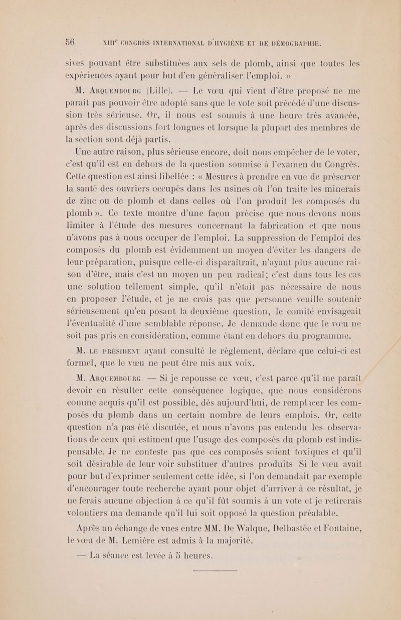 sives pouvant être substituées aux sels de plomb, ainsi que toutes les expériences ayant pour but d’en généraliser emploi. » M. ArquemBourG (Lille), — Le vœu qui vient d’être proposé ne me parait pas pouvoir être adopté sans que le vote soit précédé d’une discus- sion très sérieuse. Or, il nous est soumis à une heure très avancée, après des discussions fort longues et lorsque la plupart des membres de la section sont déjà partis. Une autre raison, plus sérieuse encore, doit nous empêcher de le voter, c’est qu'il est en dehors de la question soumise à l’examen du Congrès. Cette question est ainsi hibellée : « Mesures à prendre en vue de préserver la santé des ouvriers occupés dans les usines où l’on traite les minerais de zinc ou de plomb et dans celles où l’on produit les composés du plomb ». Ce texte montre d’une façon précise que nous devons nous limiter à l'étude des mesures concernant la fabrication et que nous n'avons pas à nous occuper de Pemploi. La suppression de l'emploi des composés du plomb est évidemment un moyen d'éviter les dangers de leur préparation, puisque celle-ci disparaîtrait, n’ayant plus aucune rai- son d’être, mais c’est un moyen un peu radical; c’est dans tous les eas une solution tellement simple, qu’il n’était pas nécessaire de nous en proposer l'étude, et je ne crois pas que personne veuille soutenir sérieusement qu’en posant la deuxième question, le comité envisageait l'éventualité d’une semblable réponse. Je demande done que le vœu ne soit pas pris en considération, comme étant en dehors du programme. M. LE PRÉSIDENT ayant consulté le règlement, déclare que celui-ci est formel, que le vœu ne peut être mis aux voix. M. ARQUEMBOURG. — Si je repousse ce vœu, c’est parce qu'il me paraît devoir en résulter cette conséquence logique, que nous considérons comme acquis qu’il est possible, dès aujourd’hui, de remplacer les com- posés du plomb dans un certain nombre de leurs emplois. Or, cette question n’a pas été discutée, et nous n'avons pas entendu les observa- tions de ceux qui estiment que l’usage des composés du plomb est indis- pensable. Je ne conteste pas que ces composés soient toxiques et qu’il soit désirable de leur voir substituer d’autres produits Si le vœu avait pour but d'exprimer seulement cette idée, si lon demandait par exemple d'encourager toute recherche ayant pour objet d'arriver à ce résultat, Je ne ferais aucune objection à ce qu’il fût soumis à un vote et je retirerais volontiers ma demande qu'il lui soit opposé la question préalable. Après un échange de vues entre MM. De Walque, Delbastée et Fontaine, le vœu de M. Lemière est admis à la majorité. — La séance est levée à 5 heures.