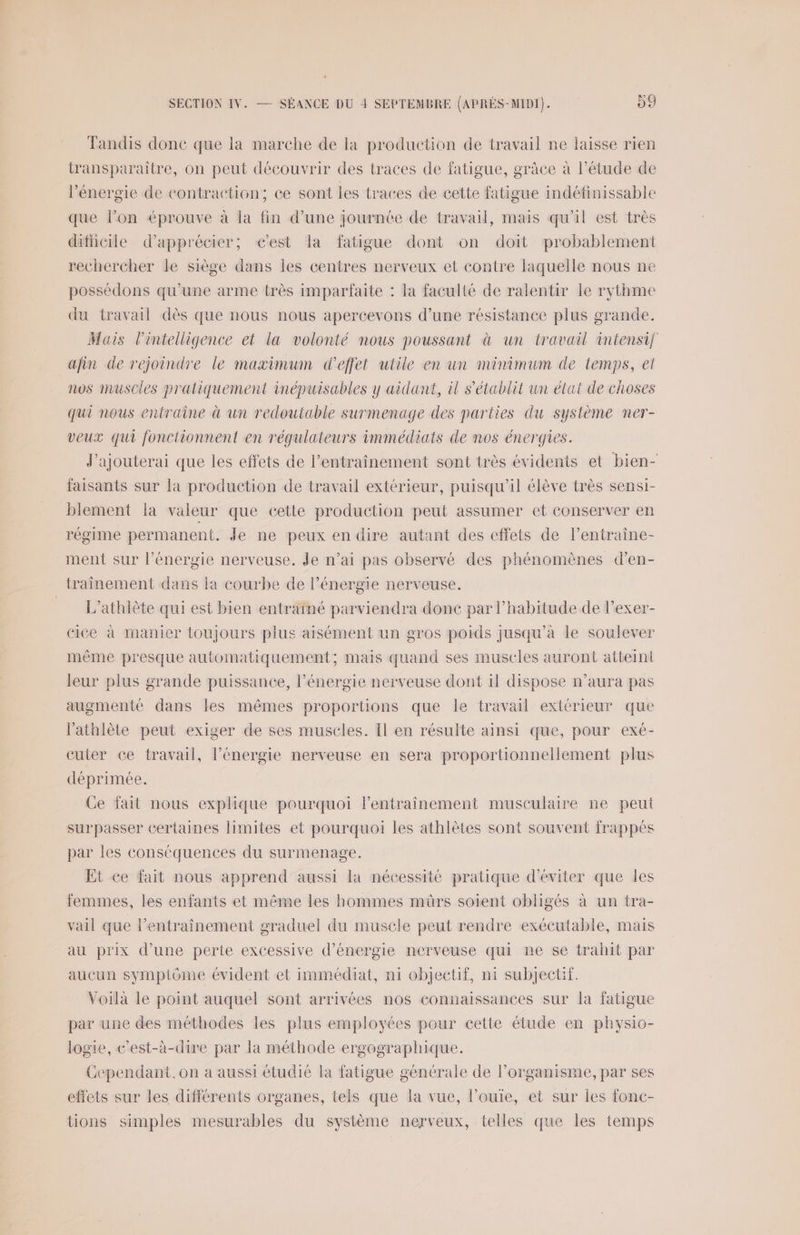 “ SECTION IV. — SÉANCE DU 4 SEPTEMBRE (APRES-MIDI). 99 Tandis donc que la marche de la production de travail ne laisse rien transparaitre, on peut découvrir des traces de fatigue, grâce à l’étude de l’énergie de contraction; ce sont les traces de cette fatigue indéfinissable que l’on éprouve à la fin d’une journée de travail, mais qu'il est très diticile d'apprécier; cest la fatigue dont on doit probablement rechercher le siège dans lies centres nerveux et contre laquelle nous ne possédons qu’une arme très imparfaite : la faculté de ralentir le rythme du travail dès que nous nous apercevons d’une résistance plus grande. Mais l'intelligence et la volonté nous poussant à un travail intensif afin de rejoindre le maximum d'effet utile en un minimum de temps, ei nos muscles pratiquement inépuisables y aidant, il s'établit un état de choses qui nous entraîne à un redoutable surmenage des parties du système ner- veux qui fonctionnent en régulateurs immédiats de nos énergies. J'ajouterai que les effets de l'entraînement sont très évidents et bien- faisants sur la production de travail extérieur, puisqu'il élève très sensi- blement la valeur que eette production peut assumer et conserver en régime permanent. Je ne peux en dire autant des effets de l’entraine- ment sur l'énergie nerveuse. Je n’ai pas observé des phénomènes d’en- traînement dans la courbe de l’énergie nerveuse. | = L’athlête qui est bien entrainé parviendra donc par l'habitude de l’exer- eice à manier toujours plus aisément un gros poids jusqu’à le soulever même presque automatiquement; mais quand ses muscles auront atteint leur plus grande puissance, l’énergie nerveuse dont il dispose n’aura pas augmenté dans les mêmes proportions que le travail extérieur que l’'athlète peut exiger de ses muscles. Il en résulte ainsi que, pour exé- cuter ce travail, l’énergie nerveuse en sera proportionnellement plus déprimée. Ce fait nous explique pourquoi lentraîinement musculaire ne peut surpasser certaines limites et pourquoi les athlètes sont souvent frappés par les conséquences du surmenage. Et ce fait nous apprend aussi la nécessité pratique d'éviter que les femmes, les enfants et même les hommes mürs soient obligés à un tra- vail que l’entraînement graduel du muscle peut rendre exécutable, mais au prix d’une perte excessive d'énergie nerveuse qui ne se trahit par aucun symptôme évident et immédiat, ni objectif, ni subjectif. Voilà le point auquel sont arrivées nos connaissances sur la fatigue par une des méthodes les plus employées pour cette étude en physio- logie, c’est-à-dire par la méthode ergographique. Cependant,on a aussi étudié la fatigue générale de l’organisme, par ses effets sur les différents organes, tels que la vue, l’ouie, et sur les fonc- tions simples mesurables du système nerveux, telles que les temps