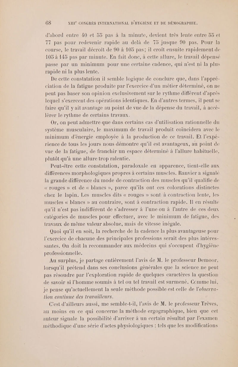 d’abord entre 40 et 55 pas à la minute, devient très lente entre 55 et 117 pas pour redevenir rapide au delà de 75 jusque 90 pas. Pour la course, le travail décroît de 90 à 105 pas; il croit ensuite rapidement de 105 à 145 pas par minute. En fait done, à cette allure, le travail dépensé passe par un minimum pour une certaine cadence, qui n’est ni la plus rapide n1 la plus lente. De cette constatation il semble logique de conclure que, dans lPappré- ciation de la fatigue produite par l'exercice d’un métier déterminé, on ne peut pas baser son opinion exelusivement sur le rythme différent d’après lequel s’exercent des opérations identiques. En d’autres termes, il peut se faire qu'il y ait avantage au point de vue de la dépense du travail, à accé- lérer le rythme de certains travaux. Or, on peut admettre que dans certains cas d'utilisation rationnelle du système musculaire, le maximum de travail produit coincidera avec le minimum d'énergie employée à la production de ce travail. Et l’expé- rience de tous les jours nous démontre qu’il est avantageux, au point de vue de la fatigue, de franchir un espace déterminé à l'allure habituelle, plutôt qu’à une allure trop ralentie. Peut-être cette constatation, paradoxale en apparence, tient-elle aux différences morphologiques propres à certains muscles. Ranvier a signale la grande différence du mode de contraction des muscles qu'il qualifie de « rouges » et de « blanes », parce qu'ils ont ces colorations distinctes chez le lapin. Les muscles dits « rouges » sont à contraction lente, les muscles « blancs » au contraire, sont à contraction rapide. Il en résulte qu'il n’est pas indifférent de s’adresser à l’une ou à l’autre de ces deux catégories de muscles pour effectuer, avee le minimum de fatigue, des travaux de même valeur absolue, mais de vitesse inégale. Quoi qu’il en soit, la recherche de la cadence la plus avantageuse pour l'exercice de chacune des principales professions serait des plus intéres- santes. On doit la recommander aux médecins qui s'occupent d'hygiène professionnelle. | Au surplus, je partage entièrement l'avis ae M. le professeur Demoor, lorsqu'il prétend dans ses conclusions générales que la science ne peut pas résoudre par l'exploration rapide de quelques caractères la question de savoir si l’homme soumis à tel ou tel travail est surmené. Comme lui, je pense qu’actuellement la seule méthode possible est celle de l'observa- lion continue des travailleurs. C’est d’ailleurs aussi, me semble-t-il, l’avis de M. le professeur Trèves, au moins en ce qui concerne la méthode ergographique, bien que cet auteur signale la possibilité d'arriver à un certain résultat par l'examen méthodique d’une série d’actes physiologiques : tels que les modifications