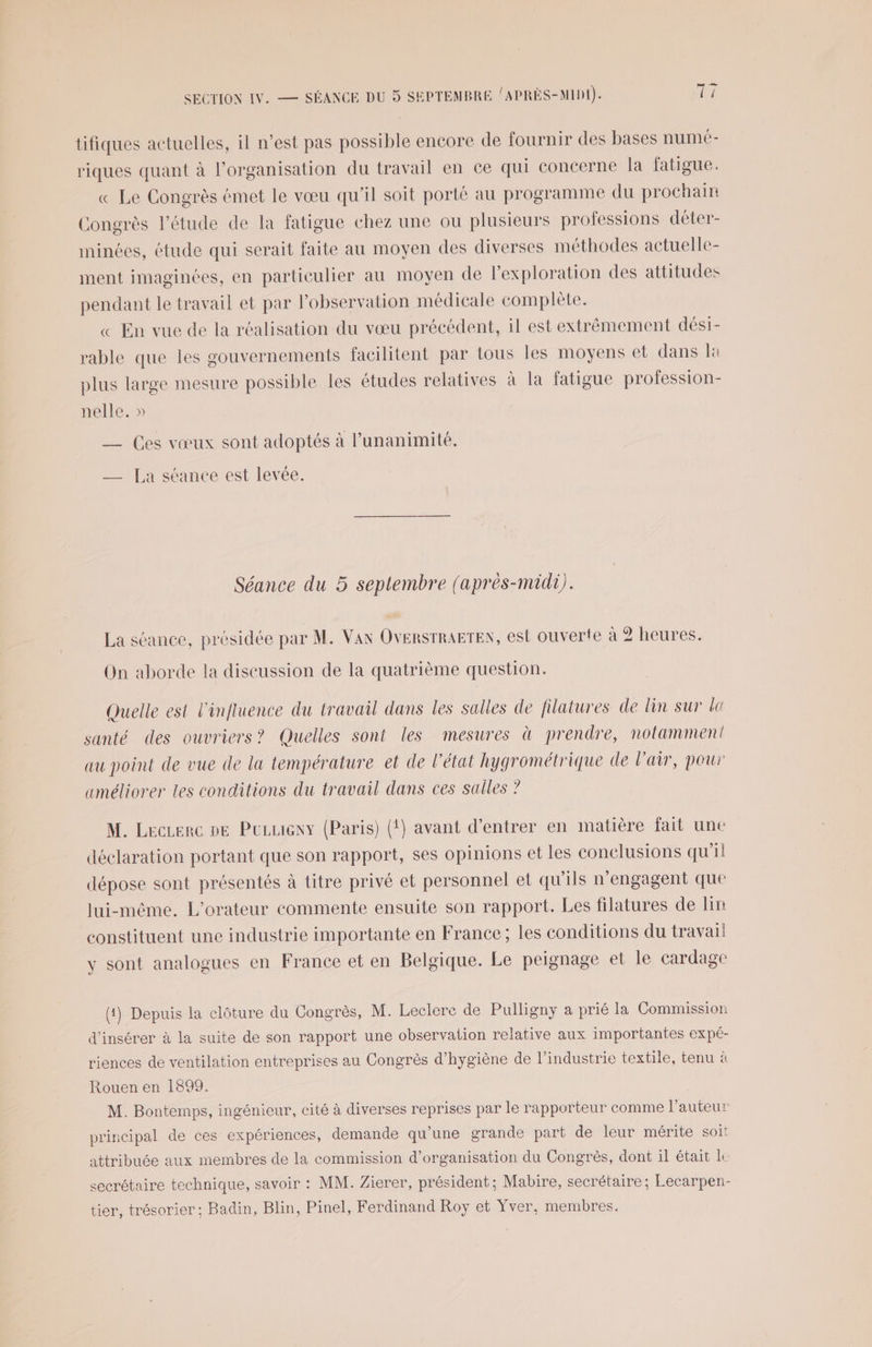 tifiques actuelles, il n’est pas possible encore de fournir des bases numé- riques quant à l’organisation du travail en ce qui concerne la fatigue. « Le Congrès émet le vœu qu'il soit porté au programme du prochain Congrès l'étude de la fatigue chez une ou plusieurs professions déter- iminées, étude qui serait faite au moyen des diverses méthodes actuelle- ment imaginées, en particulier au moyen de l'exploration des attitudes pendant le travail et par l'observation médicale complète. « En vue de la réalisation du vœu précédent, il est extrêmement dési- rable que les gouvernements facilitent par tous les moyens et dans la plus large mesure possible les études relatives à la fatigue profession- nelle. » — Ces vœux sont adoptés à l'unanimité, _—— [La séance est levée. Séance du 5 seplembre (après-midi). La séance, présidée par M. Van OVERSTRAETEN, est ouverte à 2 heures. On aborde la discussion de la quatrième question. Quelle est l'influence du travail dans les salles de filatures de lin sur lt santé des ouvriers? Quelles sont les mesures à prendre, notamment au point de vue de la température et de l’état hygrométrique de l'air, pour améliorer Les conditions du travail dans ces salles ? M. Leczerc pe Puzueny (Paris) (!) avant d'entrer en matière fait une déclaration portant que son rapport, ses opinions et les conclusions qu’il dépose sont présentés à titre privé et personnel et qu'ils n'engagent que lui-même. L’orateur commente ensuite son rapport. Les filatures de bn constituent une industrie importante en France; les conditions du travail y sont analogues en France et en Belgique. Le peignage et le cardage (4) Depuis la clôture du Congrès, M. Leclere de Pulligny à prié la Commission d'insérer à la suite de son rapport une observation relative aux importantes expé- riences de ventilation entreprises au Congrès d'hygiène de l’industrie textile, tenu à Rouen en 1899. | M. Bontemps, ingénieur, cité à diverses reprises par le rapporteur comme l’auteur principal de ces expériences, demande qu'une grande part de leur mérite soit attribuée aux membres de la commission d'organisation du Congrès, dont il était le secrétaire technique, savoir : MM. Zierer, président; Mabire, secrétaire ; Lecarpen- tier, trésorier ; Badin, Blin, Pinel, Ferdinand Roy et Yver, membres.