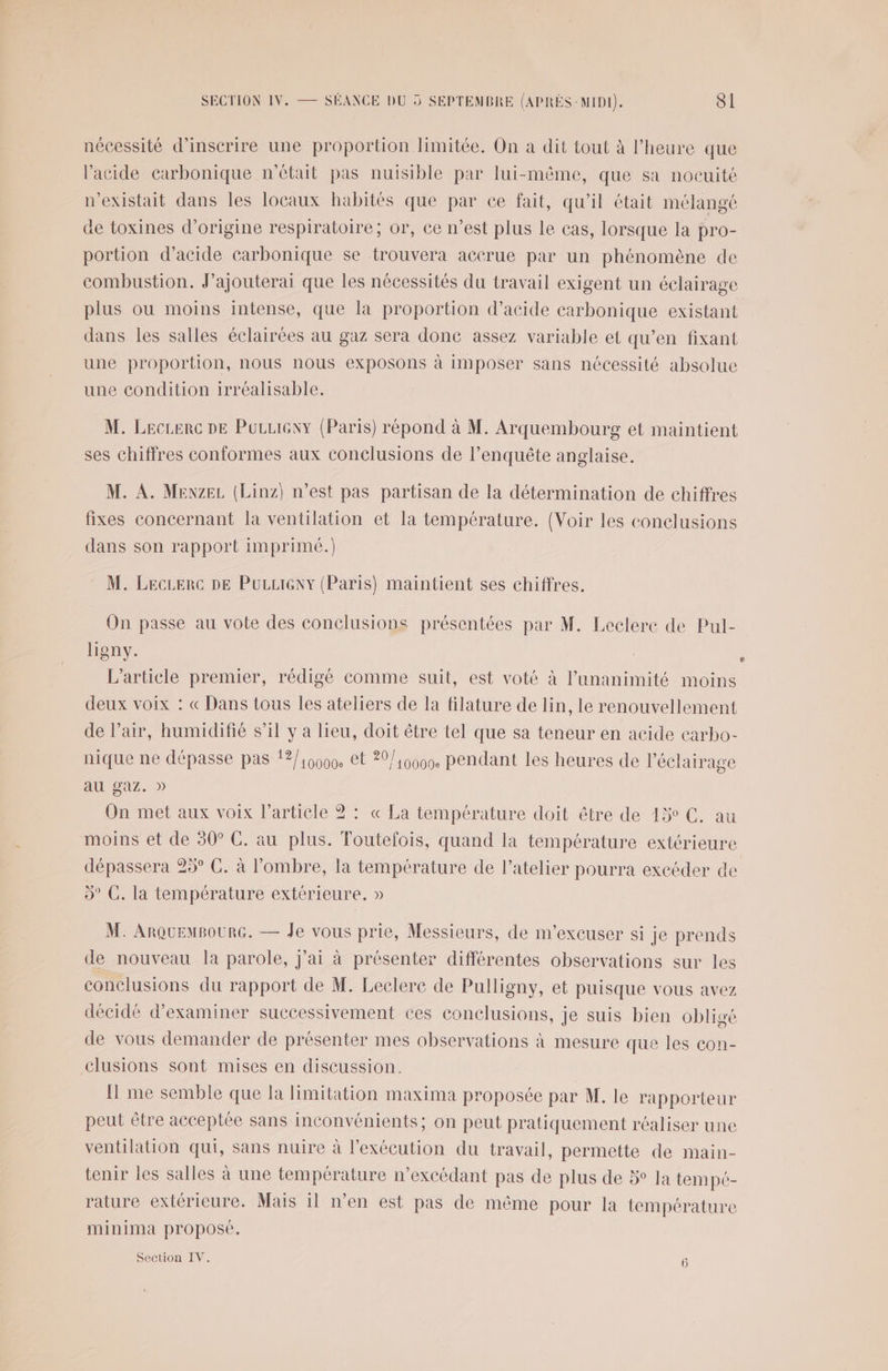nécessité d'inscrire une proportion limitée, On a dit tout à l'heure que l’acide carbonique n'était pas nuisible par lui-même, que sa nocuité n'existait dans les locaux habités que par ce fait, qu'il était mélangé de toxines d’origine respiratoire; or, ce n’est plus le cas, lorsque la pro- portion d'acide carbonique se trouvera accrue par un phénomène de combustion. J’ajouterai que les nécessités du travail exigent un éelairage plus ou moins intense, que la proportion d’acide carbonique existant dans les salles éclairées au gaz sera donc assez variable et qu’en fixant une proportion, nous nous exposons à imposer sans nécessité absolue une condition irréalisable. M. LecLerc DE PuLLiexY (Paris) répond à M. Arquembourg et maintient ses chiffres conformes aux conclusions de l’enquête anglaise. M. A. MEenzEL (Linz) n’est pas partisan de la détermination de chiffres fixes concernant la ventilation et la température. (Voir les conclusions dans son rapport imprimé.) M. LECLERC DE PuLLIGNY (Paris) maintient ses chiffres. On passe au vote des conclusions présentées par M. Leclere de Pul- ligny. L'article premier, rédigé comme suit, est voté à l'unanimité moins deux voix : « Dans tous les ateliers de la filature de lin, le renouvellement de l'air, humidifié s’il y a lieu, doit être tel que sa teneur en acide carbo- nique ne dépasse pas !2/,6000 et 20/10000. Pendant les heures de l'éclairage au gaz. » On met aux voix l’article 2 : « La température doit être de 15° C. au moins et de 30° C. au plus. Toutefois, quand la température extérieure dépassera 25° C. à l'ombre, la température de l'atelier pourra excéder de »° C. la température extérieure. » e M. ARQUEMBOURG. — Je vous prie, Messieurs, de m'’excuser si Je prends de nouveau la parole, j'ai à présenter différentes observations sur les conclusions du rapport de M. Leclerc de Pulligny, et puisque vous avez décidé d'examiner successivement ces conclusions, je suis bien obligé de vous demander de présenter mes observations à mesure que les con- clusions sont mises en discussion. Il me semble que la limitation maxima proposée par M. le rapporteur peut être acceptée sans inconvénients; on peut pratiquement réaliser une ventilation qui, sans nuire à l'exécution du travail, permette de main- tenir les salles à une température n’excédant pas de plus de 5° la tempc- rature extéricure. Mais il n’en est pas de même pour la température minima propose. Section IV.