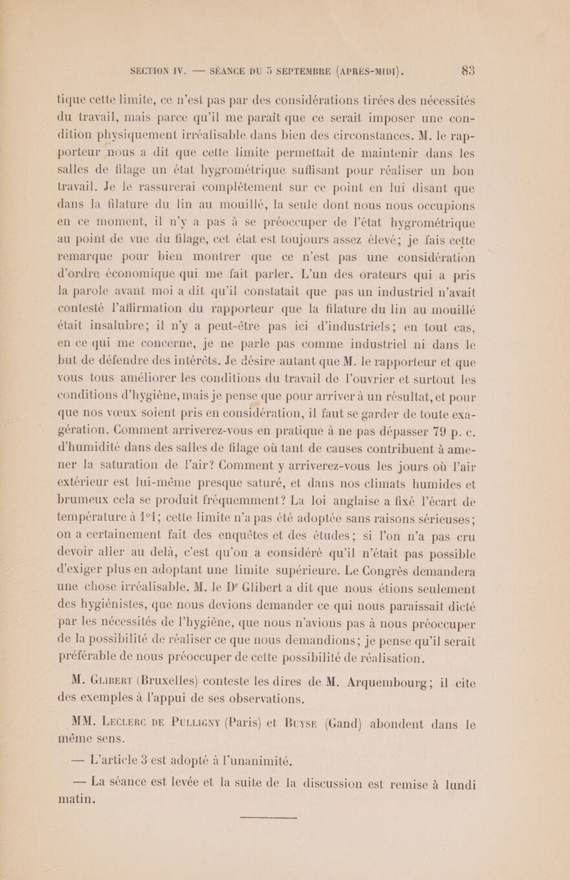 tique cette limite, ce n’est pas par des considérations tirées des nécessités du travail, mais parce qu’il me paraît que ce serait imposer une con- dition physiquement irréalisable dans bien des circonstances. M. le rap- porteur nous à dit que cette limite permettait de maintenir dans les salles de filage un état hygrométrique suffisant pour réaliser un bon travail. Je le rassurerai complètement sur ce point en lui disant que dans la filature du lin au mouillé, la seule dont nous nous oecupions en ce moment, il n’y a pas à se préoccuper de l’état hygrométrique au point de vue du filage, cet état est toujours assez élevé; je fais cette remarque pour bien montrer que ce n’est pas une considération d'ordre économique qui me fait parler. L'un des orateurs qui à pris la parole avant moi a dit qu’il constatait que pas un industriel n’avait contesté l’afirmation du rapporteur que la filature du lin au mouillé était insalubre; il n’y a peut-être pas ici d’industriels; en tout cas, en ce qui me concerne, je ne parle pas comme industriel ni dans le but de défendre des intérêts. Je désire autant que M. le rapporteur et que vous tous améliorer les conditions du travail de l’ouvrier et surtout les conditions d'hygiène, mais je pense que pour arriver à un résultat, et pour que nos vœux soient pris en considération, il faut se garder de toute exa- gération. Comment arriverez-vous en pratique à ne pas dépasser 79 p. €. d'humidité dans des salles de filage où tant de causes contribuent à ame- ner la saturation de l'air? Comment y arriverez-vous les jours où l'air extérieur est lui-même presque saturé, et dans nos climats humides et brumeux cela se produit fréquemment? La loi anglaise a fixé l’écart de température à 1°1; cette limite n’a pas été adoptée sans raisons sérieuses ; on à certainement fait des enquêtes et des études; si l’on n’a pas cru devoir aller au delà, c’est qu’on a considéré qu’il n’était pas possible d'exiger plus en adoptant une limite supérieure. Le Congrès demandera une Chose irréalisable. M. le D' Glibert a dit que nous étions seulement des hygiénistes, que nous devions demander ce qui nous paraissait dicté par les nécessités de l'hygiène, que nous n'avions pas à nous préoccuper de la possibilité de réaliser ce que nous demandions; je pense qu’il serait préférable de nous préoccuper de cette possibilité de réalisation. M. GLiert (Bruxelles) conteste les dires de M. Arquembourg ; il cite des exemples à l’appui de ses observations. MM. Lecrerc DE Purieny (Paris) et Buyse (Gand) abondent dans le même sens. — L'article 3 est adopté à l'unanimité. — La séance est levée et la suite de la discussion est remise à lundi matin.