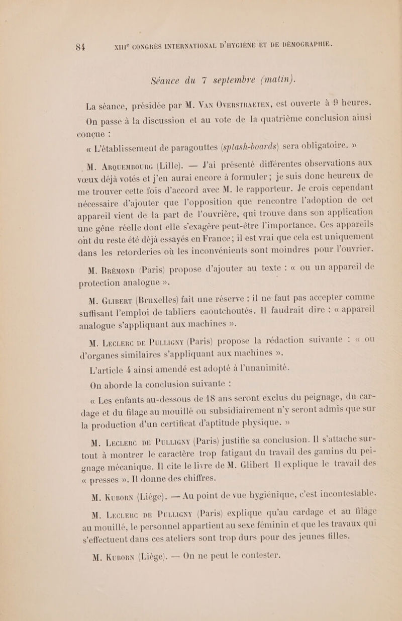 Séance du 7 septembre (malin). La séance, présidée par M. Van OVERSTRAETEN, est ouverte à 9 heures. On passe à la discussion et au vote de la quatrième conclusion ainsi conçue : « L'établissement de paragouttes (splash-boards) sera obligatoire. » M. ArouemsourG (Lille). — J'ai présenté différentes observations aux vœux déjà votés et j'en aurai encore à formuler; je suis done heureux de me trouver cette fois d'accord avec M. le rapporteur. Je crois cependant nécessaire d'ajouter que l'opposition que rencontre l'adoption de cet appareil vient de la part de l’ouvrière, qui trouve dans son application une gêne réelle dont elle s’exagère peut-être l'importance. Ces appareils ont du reste été déjà essayés en France; il est vrai que cela est uniquement dans les retorderies où les inconvénients sont moindres pour l’ouvrier. M. BrémonD (Paris) propose d'ajouter au texte : « où un appareil de protection analogue ». M. Guserr (Bruxelles) fait une réserve : il ne faut pas accepter comme suffisant l'emploi de tabliers caoutehoutés. Il faudrait dire : « appareil analogue s'appliquant aux machines ». M. Lecerc DE Puzueny (Paris) propose la rédaction suivante : « ou d'organes similaires s'appliquant aux machines ». L'article 4 ainsi amendé est adopté à l'unanimité. On aborde la conclusion suivante : «Les enfants au-dessous de 48 ans seront exclus du peignage, du car- dage et du filage au mouillé ou subsidiairement n’y seront admis que sur la production d’un certificat d'aptitude physique. » M. Leczerc De Puuuieny (Paris) justifie sa conclusion. Il s'attache sur- tout à montrer le caractère trop fatigant du travail des gamins du pei- gnage mécanique. Il cite le livre de M. Glibert Il explique le travail des « presses ». Il donne des chiffres. M. Kusorx (Liége). — Au point de vue hygiénique, c’est incontestable. M. Lecrerc De Pucueny (Paris) explique qu'au cardage et au filage au mouillé, le personnel appartient au sexe féminin et que les travaux qui s'effectuent dans ces ateliers sont trop durs pour des jeunes filles. M. Kusorx (Liége). — On ne peut le contester.