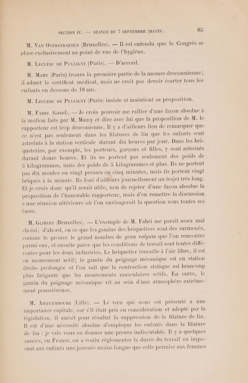 M. Van Oversrragten (Bruxelles). — Il est entendu que Île Congrès se place exclusivement au point de vue de l’hygiène. M. Leczerc pe Poruieny (Paris). — D'accord. M. Many (Paris) trouve la première partie de la mesure draconnienne ; il admet le certificat médical, mais ne croit pas devoir écarter tous les enfants en dessous de 18 ans. M. Lecuerc pe Puuueny (Paris) insiste et maintient sa proposition. M. Fagri (Gand). — Je crois pouvoir me rallier d’une façon absolue à la motion faite par M. Mamy et dire avec lui que la proposition de M. le rapporteur est trop draconienne. Il y a d’ailleurs lieu de remarquer que ce west pas seulement dans les filatures de lin que les enfants sont astreints à la station verticale durant dix heures par jour. Dans les bri- queteries, par exemple, les porteurs, garçons et filles, y sont astreints durant douze heures. Et ils ne portent pas seulement des poids de 3 kilogrammes, mais des poids de 5 kilogrammes et plus. Ils ne portent pas dix moules ou vingt presses en cinq minutes, mais ils portent vingt briques à la minute. Ils font d’ailleurs journellement un trajet très long. Et je crois done qu’il serait utile, non de rejeter d’une façon absolue la proposition de l'honorable rapporteur, mais d’en remettre la discussion à une réunion ultérieure où l’on envisagerait la question sous toutes ses faces. M. Gueerr (Bruxelles). — L'exemple de M. Fabri me parait assez mal choisi; d’abord, en ce que les gamins des briquetiers sont des surmenés, comme le prouve le grand nombre de genu valgum que l’on rencontre parmi eux, et ensuite parce que les conditions de travail sont toutes diffe- rentes pour les deux industries. Le briquetier travaille à l’air libre, il est en mouvement actif; le gamin du peignage mécanique est en station droite prolongée et l’on sait que la contraction statique est beaucoup plus fatigante que les mouvements musculaires actifs. En.outre, le gamin du peignage mécanique vit au sein d’une atmosphère extrème- ment poussiéreuse. M. Anouempoure (Lille). — Le vœu qui nous est présenté a une importance capitale, car s’il était pris en considération et adopté par la législation, il aurait pour résultat la suppression de la filature de lin. Il est d’une nécessité absolue d'employer les enfants dans la filature de lin : je vais vous en donner une preuve indiscutable. Il y a quelques années, en France, on a voulu réglementer la durée du travail en impo- sant aux enfants une journée moins longue que celle permise aux femmes