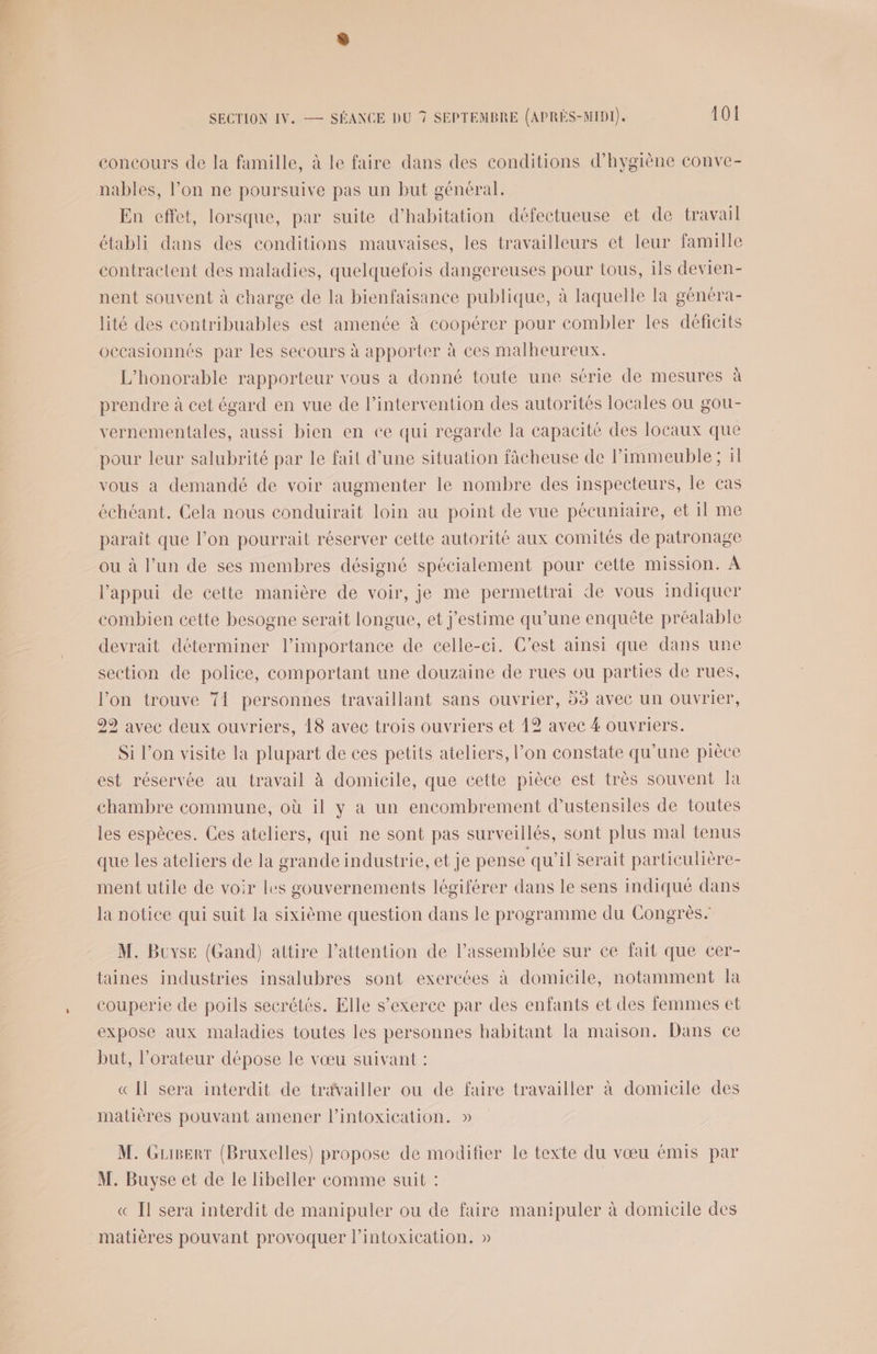 concours de la famille, à le faire dans des conditions d'hygiène conve- nables, l’on ne poursuive pas un but général. En effet, lorsque, par suite d'habitation défectueuse et de travail établi dans des conditions mauvaises, les travailleurs et leur famille contractent des maladies, quelquefois dangereuses pour tous, ils devien- nent souvent à charge de la bienfaisance publique, à laquelle la généra- lité des contribuables est amenée à coopérer pour combler les déficits occasionnés par les secours à apporter à ces malheureux. L'honorable rapporteur vous a donné toute une série de mesures à prendre à cet égard en vue de l’intervention des autorités locales ou gou- vernementales, aussi bien en ce qui regarde la capacité des locaux que pour leur salubrité par le fait d’une situation fâcheuse de l'immeuble; il vous a demandé de voir augmenter le nombre des inspecteurs, le cas échéant. Cela nous conduirait loin au point de vue pécuniaire, et il me paraît que l’on pourrait réserver cette autorité aux comités de patronage ou à l’un de ses membres désigné spécialement pour cette mission. À l'appui de cette manière de voir, je me permettrai de vous indiquer combien cette besogne serait longue, et j'estime qu’une enquête préalable devrait déterminer l’importance de celle-ci. C’est ainsi que dans une section de police, comportant une douzaine de rues ou parties de rues, l’on trouve 71 personnes travaillant sans ouvrier, 53 avec un ouvrier, 29 avec deux ouvriers, 18 avec trois ouvriers et 12 avec 4 ouvriers. Si l’on visite la plupart de ces petits ateliers, l’on constate qu’une pièce est réservée au travail à domicile, que cette pièce est très souvent la chambre commune, où il y a un encombrement d’ustensiles de toutes les espèces. Ces ateliers, qui ne sont pas surveillés, sont plus mal tenus que les ateliers de la grande industrie, et je pense qu’il serait particulière- ment utile de voir les gouvernements légiférer dans le sens indiqué dans la notice qui suit la sixième question dans le programme du Congrès. M. Buyse (Gand) attire l'attention de l’assemblée sur ce fait que cer- taines industries insalubres sont exercées à domicile, notamment la couperie de poils secrétés. Elle s'exerce par des enfants et des femmes et expose aux maladies toutes les personnes habitant la maison. Dans ce but, l’orateur dépose le vœu suivant : « Il sera interdit de travailler ou de faire travailler à domicile des matières pouvant amener l’intoxication. » M. Guisert (Bruxelles) propose de modifier le texte du vœu émis par M. Buyse et de le libeller comme suit : | « Il sera interdit de manipuler ou de faire manipuler à domicile des matières pouvant provoquer l’intoxication, »