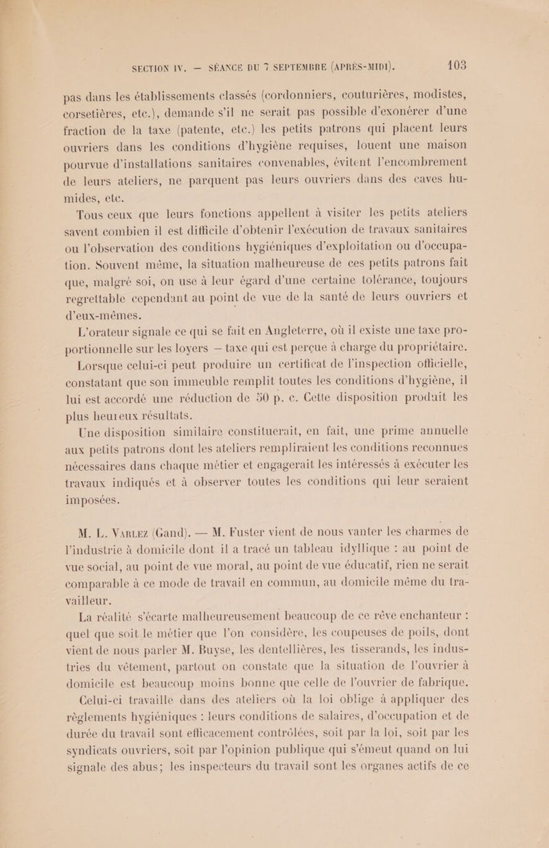 pas dans les établissements classés (cordonniers, couturières, modistes, corsetières, ete.), demande s’il ne serait pas possible d’exonérer d’une fraction de la taxe (patente, ete.) les petits patrons qui placent leurs ouvriers dans les conditions d'hygiène requises, louent une maison pourvue d'installations sanitaires convenables, évitent l'encombrement de leurs ateliers, ne parquent pas leurs ouvriers dans des caves hu- mides, ete. Tous ceux que leurs fonctions appellent à visiter les petits ateliers savent combien il est difficile d'obtenir l'exécution de travaux sanitaires ou l'observation des conditions hygiéniques d'exploitation ou d’occupa- tion. Souvent même, la situation malheureuse de ces petits patrons fait que, malgré soi, on use à leur égard d’une certaine tolérance, toujours regrettable cependant au point de vue de la santé de leurs ouvriers et d'eux-mêmes. | L'orateur signale ce qui se fait en Angleterre, où 1l existe une taxe pro- portionnelle sur les loyers — taxe qui est perçue à charge du propriétaire. Lorsque celui-ci peut produire un certificat de l'inspection ofhcielle, constatant que son immeuble remplit toutes les conditions d'hygiène, 1 lui est accordé une réduction de 50 p. e. Cette disposition produit les plus heureux résultats. Une disposition similaire constituerait, en fait, une prime annuelle aux petits patrons dont les ateliers rempliraient les conditions reconnues nécessaires dans chaque métier et engagerait les intéressés à exécuter les travaux indiqués et à observer toutes les conditions qui leur seraient imposées. M. L. Varez (Gand). — M. Fuster vient de nous vanter les charmes de l'industrie à domicile dont il a tracé un tableau idyllique : au point de vue social, au point de vue moral, au point de vue éducatif, rien ne serait comparable à ce mode de travail en commun, au domicile même du tra- vailleur. La réalité s’écarte malheureusement beaucoup de ce rêve enchanteur : quel que soit le métier que l’on considère, les coupeuses de poils, dont vient de nous parler M. Buyse, les dentellières, les tisserands, les indus- tries du vêtement, partout on constate que la situation de louvrier à domicile est beaucoup moins bonne que celle de l’ouvrier de fabrique. Celui-ci travaille dans des ateliers où la loi oblige à appliquer des règlements hvgiéniques : leurs conditions de salaires, d'occupation et de durée du travail sont efficacement contrôlées, soit par la loi, soit par les syndicats ouvriers, soit par l'opinion publique qui s’émeut quand on lui signale des abus; les inspecteurs du travail sont les organes actifs de ce