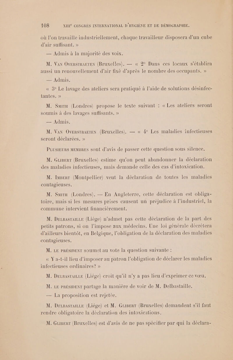 où l’on travaille industriellement, chaque travailleur disposera d’un cube d'air suflisant. » — Admis à la majorité des voix. M. Van OvensrrAëTEN (Bruxelles). — « 2° Dans ces locaux s’établira aussi un renouvellement d'air fixé d’après le nombre des occupants. » — Admis. « 3° Le lavage des ateliers sera pratiqué à l’aide de solutions désinfec- tantes. » M. Suirn (Londres) propose le texte suivant : «Les ateliers seront soumis à des lavages suflisants. » = Mibraee M. Van OvensrratEx (Bruxelles), — « 4° Les maladies infectieuses seront déclarées. » PLUSIEURS MEMBRES sont d'avis de passer cette question sous silence. M. Gupert (Bruxelles) estime qu’on peut abandonner la déclaration des maladies infectieuses, mais demande celle des cas d'intoxication. M. Iuperr (Montpellier) veut la déclaration de toutes les maladies contagieuses. M. Swirn (Londres). — En Angleterre, cette déclaration est obliga- toire, mais si les mesures prises causent un préjudice à l’industriel, Ja commune intervient financièrement. M. DecpasraLLe (Liége) n’admet pas cette déclaration de la part des petits patrons, si on l’impose aux médecins. Une loi générale décrétera d’ailleurs bientôt, en Belgique, l'obligation de la déclaration des maladies contagieuses. M. LE PRÉSIDENT soumet au vote la question suivante : « Y a-t-il lieu d'imposer au patron l'obligation de déclarer les maladies infectieuses ordinaires? » M. Decpasraizze (Liége) croit qu'il n°v a pas lieu d'exprimer ce vœu. M. LE PRÉSIDENT partage la manière de voir de M. Delbastaille. — La proposition est rejetée. M. Derpasraizze (Liége) et M. Gripert (Bruxelles) demandent s’il faut rendre obligatoire la déclaration des intoxications. M. Gusert (Bruxelles) est d'avis de ne pas spécifier par qui la déclara-