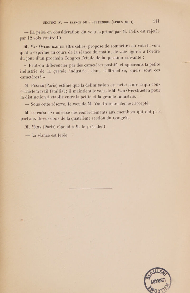 — La prise en considération du vœu exprimé par M. Félix est rejetée par 12 voix contre 10. M. Van OversrRagTEN (Bruxelles) propose de soumettre au vote le vœu qu'il a exprimé au cours de la séance du matin, de voir figurer à l’ordre du jour d’un prochain Congrès l'étude de la question suivante : « Peut-on différencier par des caractères positifs et apparents la petite industrie de la grande industrie; dans l’affirmative, quels sont ces caractères ? » M. Fusrer (Paris) estime que la délimitation est nette pour ce qui Con- cerne le travail familial ; il maintient le vœu de M. Van Overstraeten pour la distinction à établir entre la petite et la grande industrie. —_ Sous cette réserve, le vœu de M. Van Overstraeten est accepte. M. LE PRÉSIDENT adresse des remerciements aux membres qui ont pris part aux discussions de la quatrième section du Congrès. M. Mauy (Paris) répond à M. le président. — [La séance est levée.