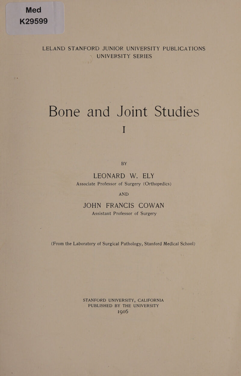 Med K29599 LELAND STANFORD JUNIOR UNIVERSITY PUBLICATIONS UNIVERSITY SERIES Bone and Joint Studies I BY LEONARD W. ELY Associate Professor of Surgery (Orthopedics) AND JOHN FRANCIS COWAN Assistant Professor of Surgery (From the Laboratory of Surgical Pathology, Stanford Medical School) STANFORD UNIVERSITY, CALIFORNIA PUBLISHED BY THE UNIVERSITY IQI6