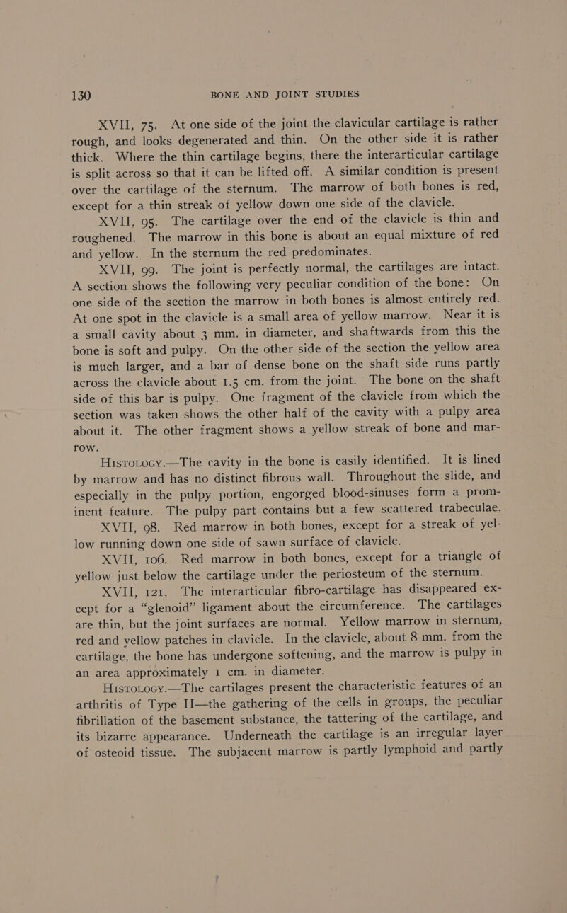 XVII, 75. At one side of the joint the clavicular cartilage is rather rough, and looks degenerated and thin. On the other side it is rather thick. Where the thin cartilage begins, there the interarticular cartilage is split across so that it can be lifted off. A similar condition is present over the cartilage of the sternum. The marrow of both bones is red, except for a thin streak of yellow down one side of the clavicle. XVII, 95. The cartilage over the end of the clavicle is thin and roughened. The marrow in this bone is about an equal mixture of red and yellow. In the sternum the red predominates. XVII, 99. The joint is perfectly normal, the cartilages are intact. A section shows the following very peculiar condition of the bone: On one side of the section the marrow in both bones is almost entirely red. At one spot in the clavicle is a small area of yellow marrow. Near it is a small cavity about 3 mm. in diameter, and shaftwards from this the bone is soft and pulpy. On the other side of the section the yellow area is much larger, and a bar of dense bone on the shaft side runs partly across the clavicle about 1.5 cm. from the joint. The bone on the shaft side of this bar is pulpy. One fragment of the clavicle from which the section was taken shows the other half of the cavity with a pulpy area about it. The other fragment shows a yellow streak of bone and mar- row. Histotocy.—The cavity in the bone is easily identified. It is lined by marrow and has no distinct fibrous wall. Throughout the slide, and especially in the pulpy portion, engorged blood-sinuses form a prom- inent feature. The pulpy part contains but a few scattered trabeculae. XVII, 98. Red marrow in both bones, except for a streak of yel- low running down one side of sawn surface of clavicle. XVII, 106. Red marrow in both bones, except for a triangle of yellow just below the cartilage under the periosteum of the sternum. XVII, 121. The interarticular fibro-cartilage has disappeared ex- cept for a “glenoid” ligament about the circumference. The cartilages are thin, but the joint surfaces are normal. Yellow marrow in sternum, red and yellow patches in clavicle. In the clavicle, about 8 mm. from the cartilage, the bone has undergone softening, and the marrow is pulpy in an area approximately I cm. in diameter. Histotocy.—The cartilages present the characteristic features of an arthritis of Type IIl—the gathering of the cells in groups, the peculiar fibrillation of the basement substance, the tattering of the cartilage, and its bizarre appearance. Underneath the cartilage is an irregular layer of osteoid tissue. The subjacent marrow is partly lymphoid and partly