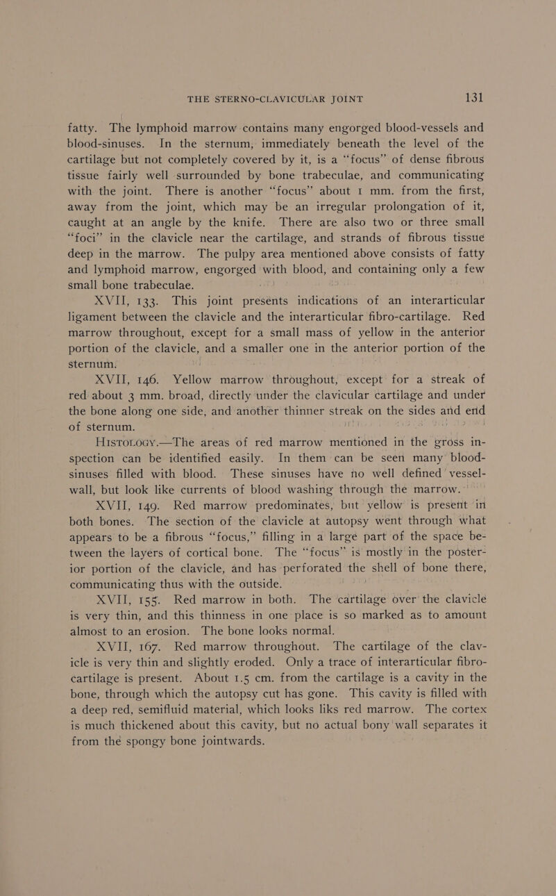 fatty. The lymphoid marrow contains many engorged blood-vessels and blood-sinuses. In the sternum, immediately beneath the level of the cartilage but not completely covered by it, is a “focus” of dense fibrous tissue fairly well surrounded by bone trabeculae, and communicating with the joint. There is another “focus” about I mm. from the first, away from the joint, which may be an irregular prolongation of it, caught at an angle by the knife. There are also two or three small “foci” in the clavicle near the cartilage, and strands of fibrous tissue deep in the marrow. The pulpy area mentioned above consists of fatty and lymphoid marrow, SE AOMG blood, and | Sane cae a few small bone trabeculae. ie EN eats XVII, 133. This joint presénts indications of an interarticular ligament between the clavicle and the interarticular fibro-cartilage. Red marrow throughout, except for a small mass of yellow in the anterior portion of the clavicle, and a smaller one in the anterior portion of the sternum. | XVII, 146. Yellow marrow throughout, except for a streak of red about 3 mm. broad, directly under the clavicular cartilage and under the bone along one side, and another thinner streak on the sides and can of sternum. ae Bik abet HistotoGy.—The areas of red marrow mentioned in the gross in- spection can be identified easily. In them can be seen many’ blood- sinuses filled with blood. These sinuses have no well defined’ vessel- wall, but look like currents of blood washing through the marrow. XVII, 149. Red marrow predominates, but yellow is present in both bones. The section of the clavicle at autopsy went through what appears to be a fibrous “focus,” filling in a largé part of the space be- tween the layers of cortical bone. The “focus” is mostly in the poster- ior portion of the clavicle, and has perforated the shell of bone there, communicating thus with the outside. Nee XVII, 155. Red matrow in both: “The cartilage over the clavicle is very thin, and this thinness in one place is so marked as to amount almost to an erosion. The bone looks normal. XVII, 167. Red marrow throughout. The cartilage of the clav- icle is very thin and slightly eroded. Only a trace of interarticular fibro- cartilage is present. About 1.5 cm. from the cartilage is a cavity in the bone, through which the autopsy cut has gone. This cavity is filled with a deep red, semifluid material, which looks liks red marrow. The cortex is much thickened about this cavity, but no actual bony'wall separates it from the spongy bone jointwards. , :