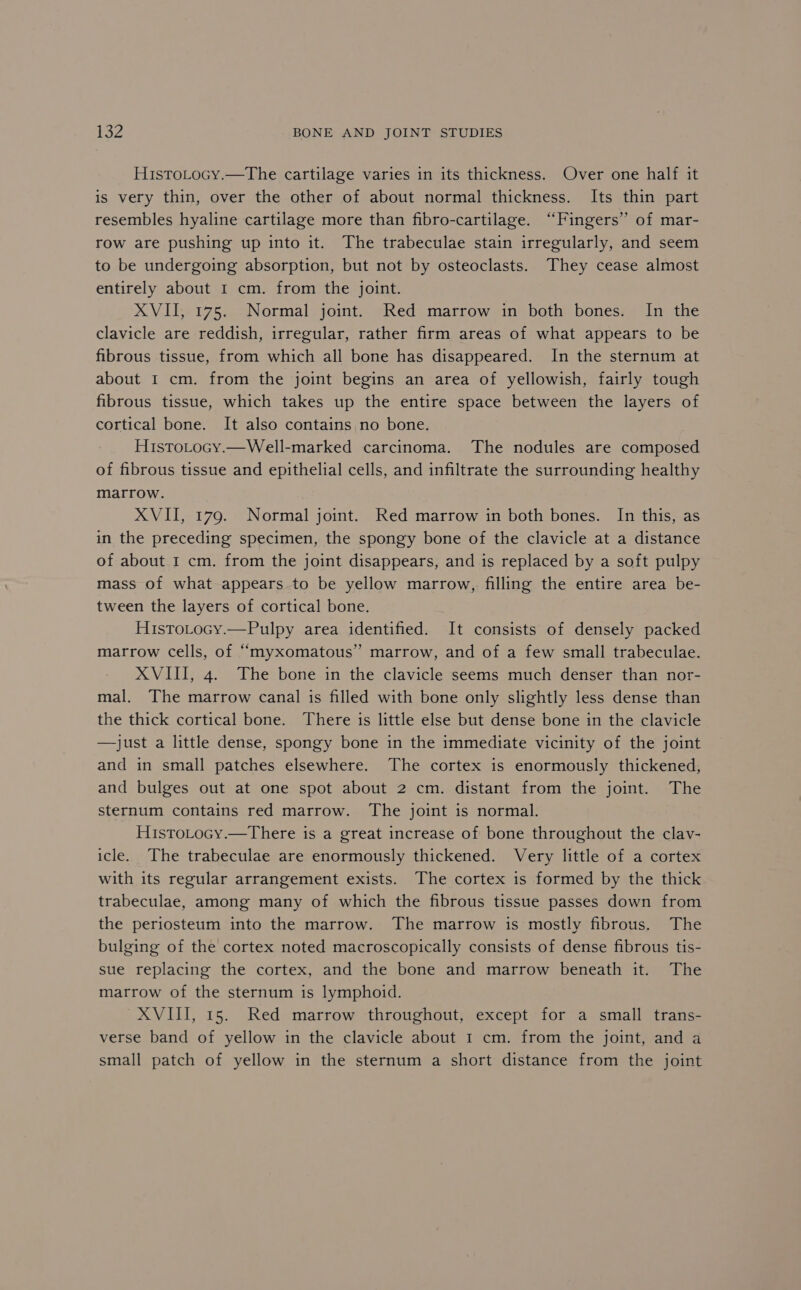 HistoLocy.—The cartilage varies in its thickness. Over one half it is very thin, over the other of about normal thickness. Its thin part resembles hyaline cartilage more than fibro-cartilage. “Fingers” of mar- row are pushing up into it. The trabeculae stain irregularly, and seem to be undergoing absorption, but not by osteoclasts. They cease almost entirely about I cm. from the joint. XVII, 175. Normal joint. Red marrow in both bones. In the clavicle are reddish, irregular, rather firm areas of what appears to be fibrous tissue, from which all bone has disappeared. In the sternum at about 1 cm. from the joint begins an area of yellowish, fairly tough fibrous tissue, which takes up the entire space between the layers of cortical bone. It also contains no bone. Histotocy.—Well-marked carcinoma. The nodules are composed of fibrous tissue and epithelial cells, and infiltrate the surrounding healthy marrow. XVII, 179. Normal joint. Red marrow in both bones. In this, as in the preceding specimen, the spongy bone of the clavicle at a distance of about I cm. from the joint disappears, and is replaced by a soft pulpy mass of what appears to be yellow marrow, filling the entire area be- tween the layers of cortical bone. HistoLocy.—Pulpy area identified. It consists of densely packed marrow cells, of “myxomatous” marrow, and of a few small trabeculae. XVIII, 4. The bone in the clavicle seems much denser than nor- mal. The marrow canal is filled with bone only slightly less dense than the thick cortical bone. There is little else but dense bone in the clavicle —Jjust a little dense, spongy bone in the immediate vicinity of the joint and in small patches elsewhere. The cortex is enormously thickened, and bulges out at one spot about 2 cm. distant from the joint. The sternum contains red marrow. The joint is normal. HistoLocy.—There is a great increase of bone throughout the clav- icle. The trabeculae are enormously thickened. Very little of a cortex with its regular arrangement exists. The cortex is formed by the thick trabeculae, among many of which the fibrous tissue passes down from the periosteum into the marrow. The marrow is mostly fibrous. The bulging of the cortex noted macroscopically consists of dense fibrous tis- sue replacing the cortex, and the bone and marrow beneath it. The marrow of the sternum is lymphoid. XVIII, 15. Red marrow throughout, except for a small trans- verse band of yellow in the clavicle about 1 cm. from the joint, and a small patch of yellow in the sternum a short distance from the joint