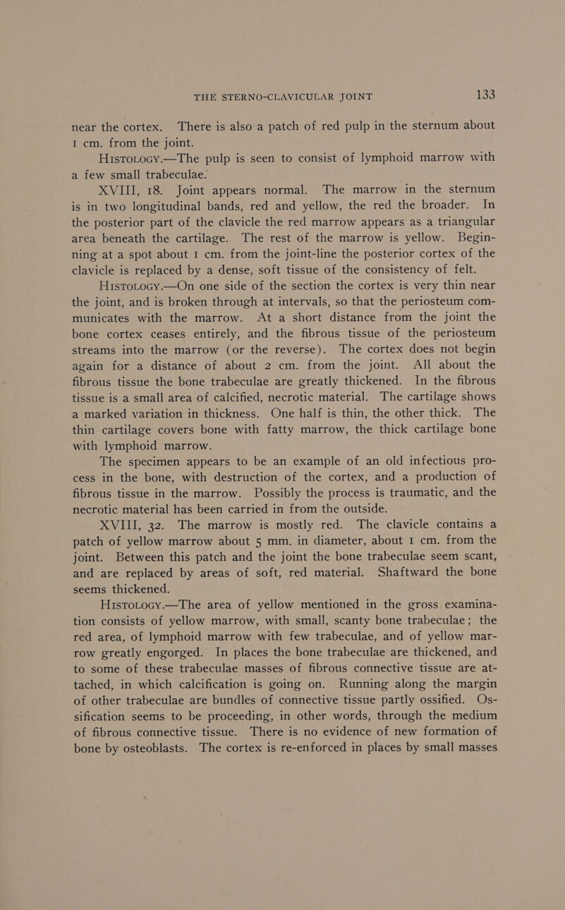 near the cortex. There is also a patch of red pulp in the sternum about I cm. from the joint. Histotocy.—The pulp is seen to consist of lymphoid marrow with a few small trabeculae. XVIII, 18. Joint appears normal. The marrow in the sternum is in two longitudinal bands, red and yellow, the red the broader. In the posterior part of the clavicle the red marrow appears as a triangular area beneath the cartilage. The rest of the marrow is yellow. Begin- ning at a spot about 1 cm. from the joint-line the posterior cortex of the clavicle is replaced by a dense, soft tissue of the consistency of felt. HisTtoLocy.—On one side of the section the cortex is very thin near the joint, and is broken through at intervals, so that the periosteum com- municates with the marrow. At a short distance from the joint the bone cortex ceases entirely, and the fibrous tissue of the periosteum streams into the marrow (or the reverse). The cortex does not begin again for a distance of about 2 cm. from the joint. All about the fibrous tissue the bone trabeculae are greatly thickened. In the fibrous tissue is a small area of calcified, necrotic material. The cartilage shows a marked variation in thickness. One half is thin, the other thick. The thin cartilage covers bone with fatty marrow, the thick cartilage bone with lymphoid marrow. The specimen appears to be an example of an old infectious pro- cess in the bone, with destruction of the cortex, and a production of fibrous tissue in the marrow. Possibly the process is traumatic, and the necrotic material has been carried in from the outside. XVIII, 32. The marrow is mostly red. The clavicle contains a patch of yellow marrow about 5 mm, in diameter, about 1 cm. from the joint. Between this patch and the joint the bone trabeculae seem scant, and are replaced by areas of soft, red material. Shaftward the bone seems thickened. HistoLocy.—The area of yellow mentioned in the gross, examina- tion consists of yellow marrow, with small, scanty bone trabeculae; the red area, of lymphoid marrow with few trabeculae, and of yellow mar- row greatly engorged. In places the bone trabeculae are thickened, and to some of these trabeculae masses of fibrous connective tissue are at- tached, in which calcification is going on. Running along the margin of other trabeculae are bundles of connective tissue partly ossified. Os- sification seems to be proceeding, in other words, through the medium of fibrous connective tissue. There is no evidence of new formation of bone by osteoblasts. The cortex is re-enforced in places by small masses.
