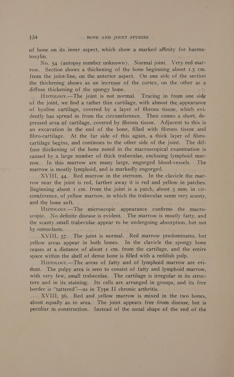 of bone on its. inner aspect, which show a marked affinity for haema- toxylin. tar No. 54 (autopsy number unknown). Normal joint. Very red mar- row. Section shows a thickening of the bone beginning about 1.5 cm. from the joint-line, on the anterior aspect. On one side of the section the thickening shows.as an increase of the cortex, on the other as a diffuse thickening of the spongy bone. at ve . Hustotocy.—The joint is not normal. Tracing in from one side of the joint, we find a rather thin cartilage, with almost the, appearance of hyaline cartilage, covered by a layer of fibrous tissue, which evi- dently has spread in from the circumference. Then comes a short, de- pressed area of cartilage, covered by fibrous tissue. Adjacent to this is an excavation in the end of the bone, filled with fibrous tissue and fibro-cartilage. At the far side of this again, a thick layer of fibro- cartilage begins, and continues to the other side of the joint. The dif- fuse thickening of the bone noted in the macroscopical examination is caused by a large number of thick trabeculae, enclosing lymphoid mar- row. In this marrow are many large, engorged blood-vessels.. The marrow is mostly lymphoid, and is markedly engorged. | XVIII, 44.. Red marrow in the sternum. In the clavicle the, mar- row near the joint is red, farther away it is red and yellow in patches. Beginning about 1 cm. from the. joint 1s a patch, about 5 mm. in cir- cumference, of ee marrow, in which the trabeculae seem very scanty, and the bone soft. . eka) fe | Histoocy. ta: microscopic appearance ene the macro- scopic. No.definite disease is evident. The marrow is mostly fatty, and the scanty, small. AREAS: anBCar to be ecundlerg omg apsorpion, but not by osteoclasts. : XVII, 573 The rans is normal. eRe marrow predominates, but yellow areas appear in both bones. In the clavicle the spongy bone ceases at a distance of about 1 cm. from the cartilage, and the entire space within the shell of dense bone is filled with a reddish pulp. HistoLocy.—The areas of fatty and of lymphoid marrow are evi- dent. The pulpy. area is seen to consist of fatty and lymphoid marrow, with very few, small trabeculae. The cartilage is irregular in its struc- ture and in its, staining, Its cells are arranged in groups, and its free border is “‘tattered’’—-as in Type II chronic arthritis. - » XVIII; 56... Red and yellow marrow is mixed in the two bones, about equally .as.to area.’ The joint appears free from disease, but is peculiar in, construction. Instead of the usual shape of the end of the