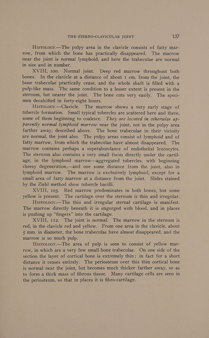 HistoLocy.—The pulpy area in the clavicle consists of fatty mar- row, from which the bone has practically disappeared. The marrow near the joint is normal lymphoid, and here the trabeculae are normal in size and in number. } XVIII, too. Normal joint. Deep red marrow throughout both bones. In the clavicle at a distance of about 1 cm. from the joint, the bone trabeculae practically cease, and the whole shaft is filled with a pulp-like mass. The same condition to a lesser extent is present in the sternum, but nearer the joint. The bone cuts very easily. The speci- men decalcified in forty-eight hours. HistoLocy.—Clavicle. The marrow shows a very early stage of tubercle formation. Small typical tubercles are scattered here and there, some of them beginning to coalesce. They are located in otherwise ap- parently normal lymphoid marrow near the joint, not in the pulpy area farther away, described above. The bone trabeculae in their vicinity are normal, the joint also. The pulpy areas consist of lymphoid and of fatty marrow, from which the trabeculae have almost disappeared. The marrow contains perhaps a superabundance of endothelial leucocytes. The sternum also contains a very small focus directly under the cartil- age, in the lymphoid marrow—aggregated tubercles, with beginning cheesy degeneration,—and one some distance from the joint, also in lymphoid marrow. The marrow is exclusively lymphoid, except for a small area of fatty marrow at a distance from the joint. Slides stained by the Zieh] method show tubercle bacilli. XVIII, 103. Red marrow predominates in both bones, but some yellow is present. The cartilage over the sternum is thin and irregular. HistoLocy.—The thin and irregular sternal cartilage is manifest. The marrow directly beneath it is engorged with blood, and in places is pushing up “fingers” into the cartilage. XVIII, 112. The joint is normal. The marrow in the sternum is red, in the clavicle red and yellow. From one area in the clavicle, about 5 mm. in diameter, the bone trabeculae have almost disappeared, and the marrow is so much pulp. HistoLocy.—The area of pulp is seen to consist of yellow mar- row, in which are a very few small bone trabeculae. On one side of the section the layer of cortical bone is extremely thin; in fact for a short distance it ceases entirely. The periosteum over this thin cortical bone is normal near the joint, but becomes much thicker farther away, so as to form a thick mass of fibrous tissue. Many cartilage cells are seen in the periosteum, so that in places it is fibro-cartilage.